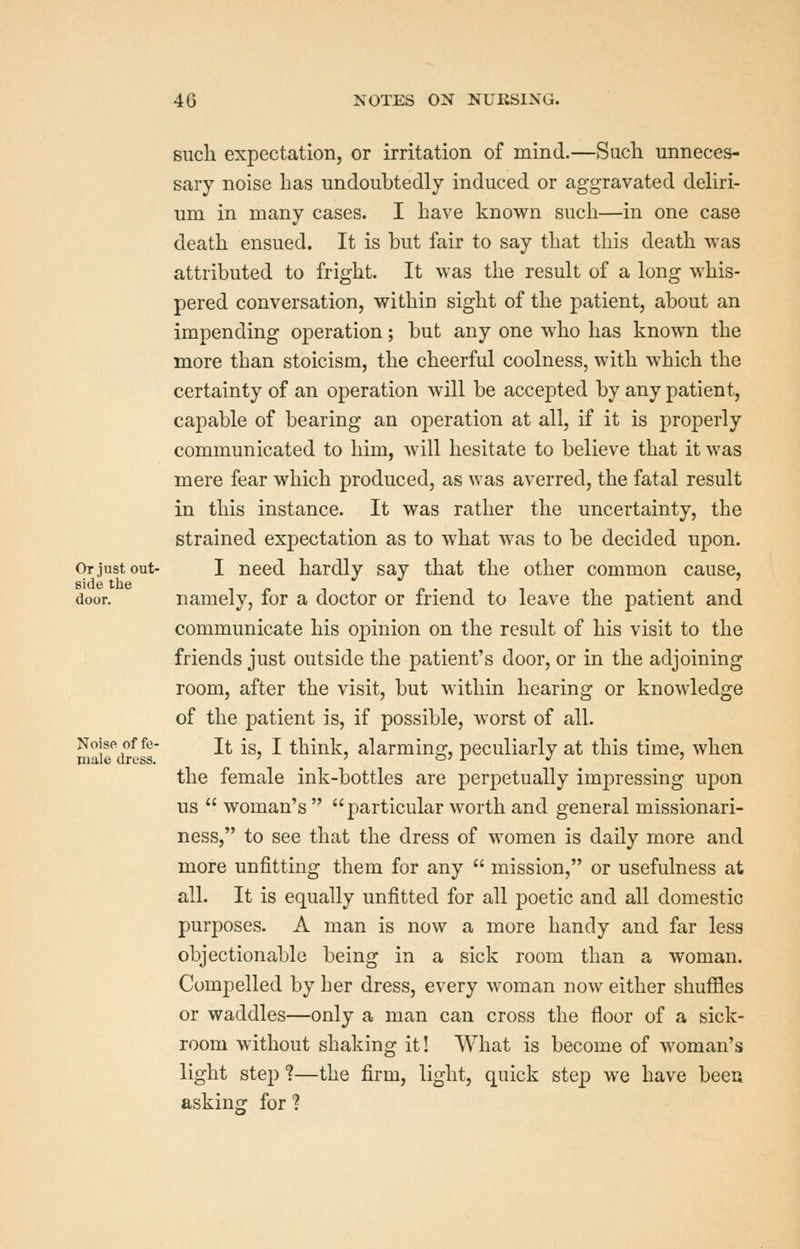 Or just out- side the door. Noise of fe- male dress. such expectation, or irritation of mind.—Sach unneces- sary noise has undoubtedly induced or aggravated deliri- um in many cases. I liave known such—in one case death ensued. It is but fair to say that this death was attributed to fright. It was the result of a long whis- pered conversation, within sight of the patient, about an impending operation; but any one who has known the more than stoicism, the cheerful coolness, with which the certainty of an operation will be accepted by any patient, capable of bearing an operation at all, if it is properly communicated to him, will hesitate to believe that it was mere fear which produced, as was averred, the fatal result in this instance. It was rather the uncertainty, the strained expectation as to what was to be decided upon. I need hardly say that the other common cause, namely, for a doctor or friend to leave the patient and communicate his opinion on the result of his visit to the friends just outside the patient's door, or in the adjoining room, after the visit, but within hearing or knowledge of the patient is, if possible, worst of all. It is, I think, alarming, peculiarly at this time, when the female ink-bottles are perpetually impressing upon us  woman's  particular worth and general missionari- ness, to see that the dress of women is daily more and more unfitting them for any  mission, or usefulness at all. It is equally unfitted for all poetic and all domestic purposes. A man is now a more handy and far less objectionable being in a sick room than a woman. Compelled by her dress, every woman now either shuffles or waddles—only a man can cross the floor of a sick- room without shaking it! What is become of woman's light step*?—the firm, light, quick step we have been askins: for ?