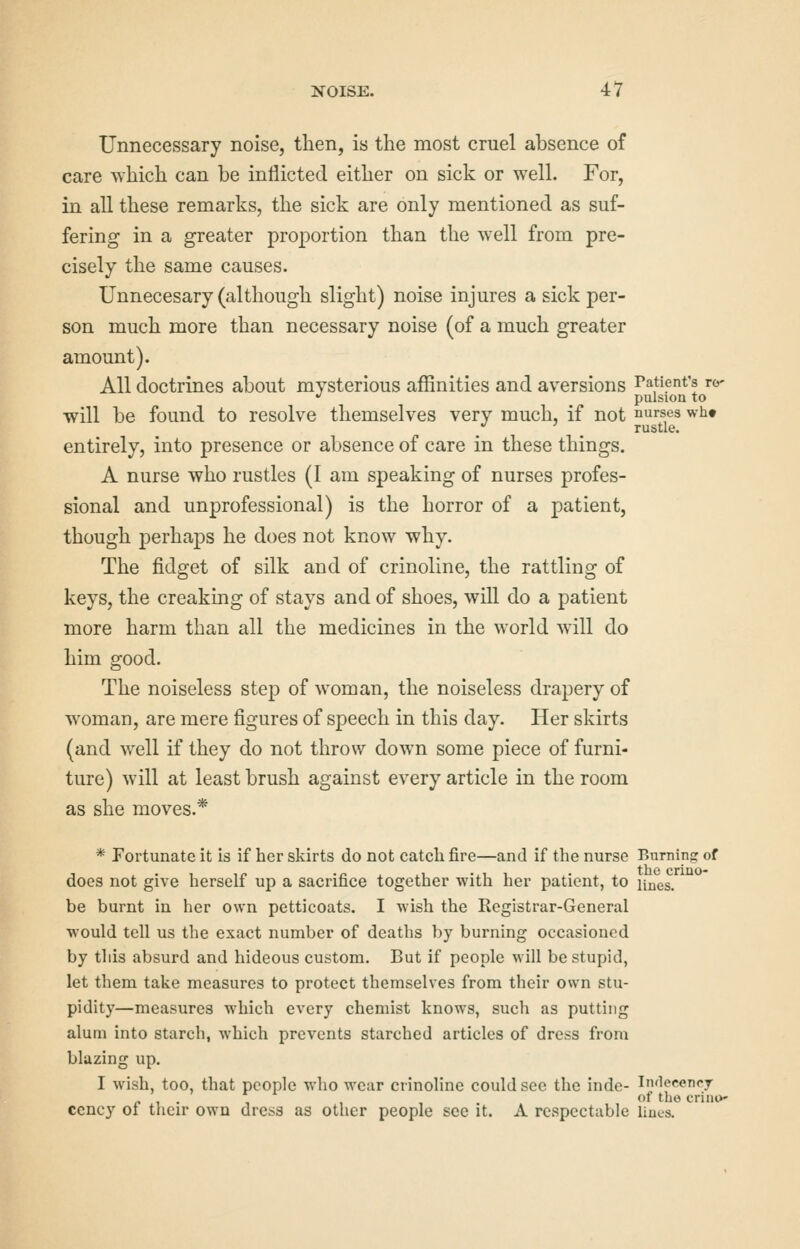 Unnecessary noise, then, is the most cruel absence of care which can be inflicted either on sick or well. For, in aU these remarks, the sick are only mentioned as suf- fering in a greater proportion than the well from pre- cisely the same causes. Unnecesary (although slight) noise injures a sick per- son much more than necessary noise (of a much greater amount). All doctrines about mysterious affinities and aversions Patient's ro- •^ ^ pulsion to will be found to resolve themselves very much, if not nurses wht •^ ^ rustle. entirely, into presence or absence of care in these things. A nurse who rustles (I am speaking of nurses profes- sional and unprofessional) is the horror of a patient, though perhaps he does not know why. The fidget of silk and of crinoline, the rattling of keys, the creaking of stays and of shoes, will do a patient more harm than all the medicines in the world wall do him good. The noiseless step of woman, the noiseless drapery of woman, are mere figures of speech in this day. Her skirts (and well if they do not throw down some piece of furni- ture) will at least brush against every article in the room as she moves.* * Fortunate it is if her skirts do not catcli fire—and if the nurse Burning of does not give herself up a sacrifice together with her patient, to unes. be burnt in her own petticoats. I wish the Registrar-General would tell us the exact number of deaths by burning occasioned by this absurd and hideous custom. But if people will be stupid, let them take measures to protect themselves from their own stu- pidity—measures which every chemist knows, such as putting alum into starch, which prevents starched articles of dress from blazing up. I wish, too, that people who wear crinoline could sec the inde- In'lecency „ , . , , of tho crintk- cency of their own dress as other people see it. A respectable Hues.