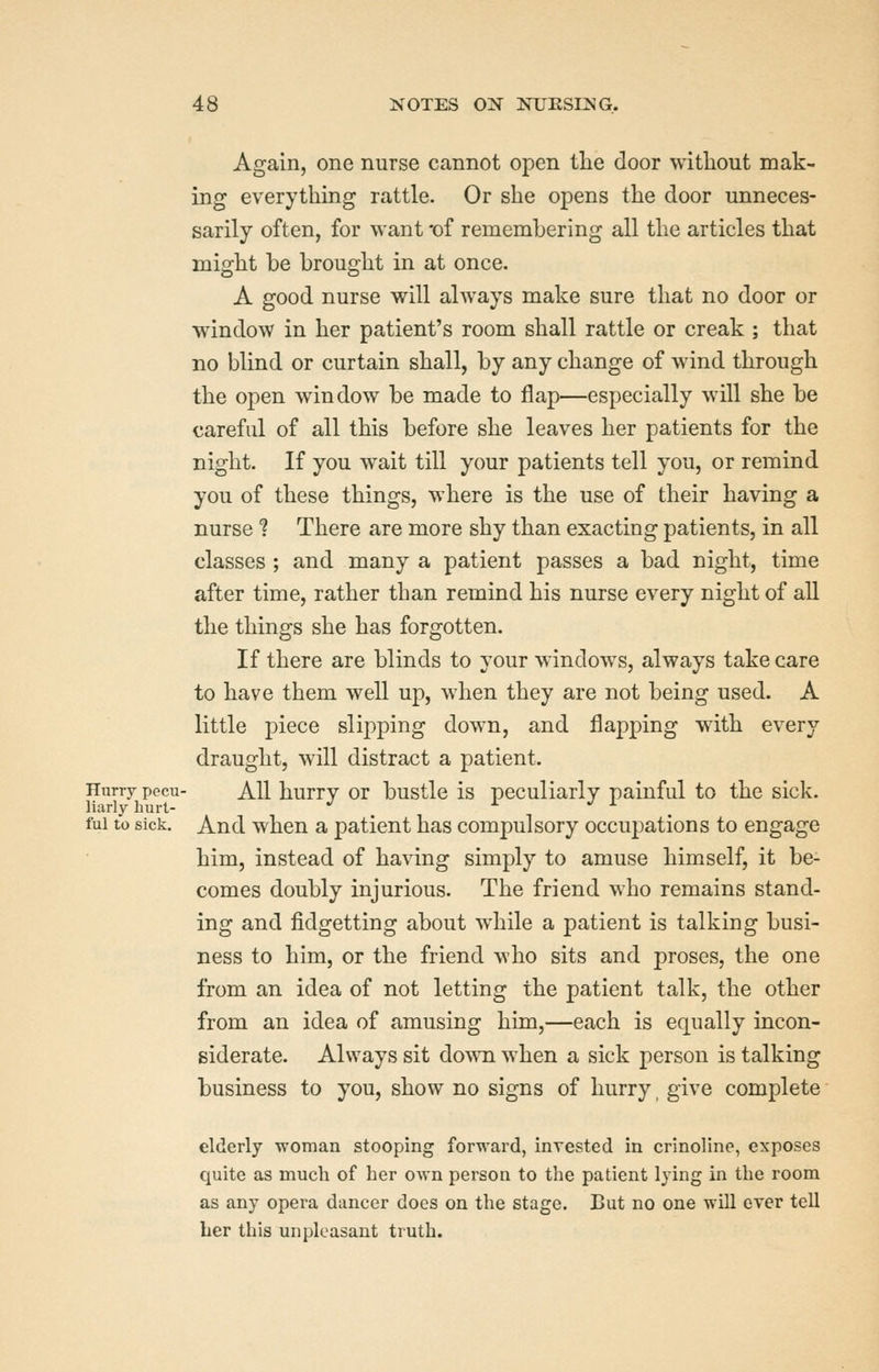 Again, one nurse cannot open the door without mak- ing everything rattle. Or she opens the door unneces- sarily often, for want -of rememhering all the articles that might be brought in at once. A good nurse will always make sure that no door or window in her patient's room shall rattle or creak ; that no blind or curtain shall, by any change of wind through the open window be made to flap—especially will she be careful of all this before she leaves her patients for the night. If you wait till your patients tell you, or remind you of these things, where is the use of their having a nurse 1 There are more shy than exacting patients, in all classes ; and many a patient passes a bad night, time after time, rather than remind his nurse every night of all the things she has forgotten. If there are blinds to your windows, always take care to have them well up, when they are not being used. A little piece slipping down, and flapping with every draught, will distract a patient. Hurry pecu- All hurry or bustle is peculiarly painful to the sick. fui to sick. And when a patient has compulsory occupations to engage him, instead of having simply to amuse himself, it be- comes doubly injurious. The friend who remains stand- ing and fidgetting about while a patient is talking busi- ness to him, or the friend who sits and proses, the one from an idea of not letting the patient talk, the other from an idea of amusing him,—each is equally incon- siderate. Always sit do^^^l when a sick person is talking business to you, show no signs of hurry, give complete elderly woman stooping forward, invested in crinoline, exposes quite as much of her o%An person to the patient lying in the room as any opera diincer does on the stage. But no one will ever tell her this unpleasant truth.