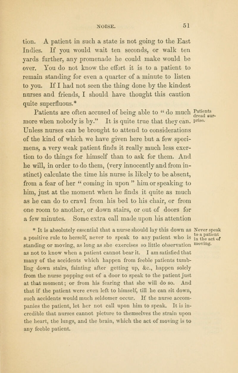 tion. A patient in such a state is not going to the East Indies. If you would wait ten seconds, or walk ten yards further, any promenade he could make would be over. You do not know the effort it is to a patient to remain standing for even a quarter of a minute to listen to you. If I had not seen the thing done by the kindest nurses and friends, I should have thought this caution quite superfluous.* Patients are often accused of bein^r able to  do much Patients t5 dread eur- more when nobody is by. It is quite true that they can. ?»«• Unless nurses can be brought to attend to considerations of the kind of which we have given here but a few speci- mens, a very weak patient finds it really much less exer- tion to do things for himself than to ask for them. And he will, in order to do them, (very innocently and from in- stinct) calculate the time his nurse is likely to be absent, from a fear of her  coming in upon  him or speaking to him, just at the moment when he finds it quite as much as he can do to crawl from his bed to his chair, or from one room to another, or down stairs, or out of doors for a few minutes. Some extra call made upon his attention * It is absolutely essential that a nurse should lay this down as Never speak a positive rule to herself, never to speak to any patient who is }„ theVctof standing or moving, as long as she exercises so little observation moving, as not to know when a patient cannot bear it. I am satisfied that many of the accidents which happen from feeble patients tumb- ling down stairs, fainting after getting up, &c,, happen solely from the nurse popping out of a door to speak to the patient just at that moment; or from his fearing that she will do so. And that if the patient were even left to himself, till he can sit down, such accidents would much seldomer occur. If the nurse accom- panies the patient, let her not call upon him to speak. It is in- credible that nurses cannot picture to themselves the strain upon the heart, the lungs, and the brain, which the act of moving is to any feeble patient.