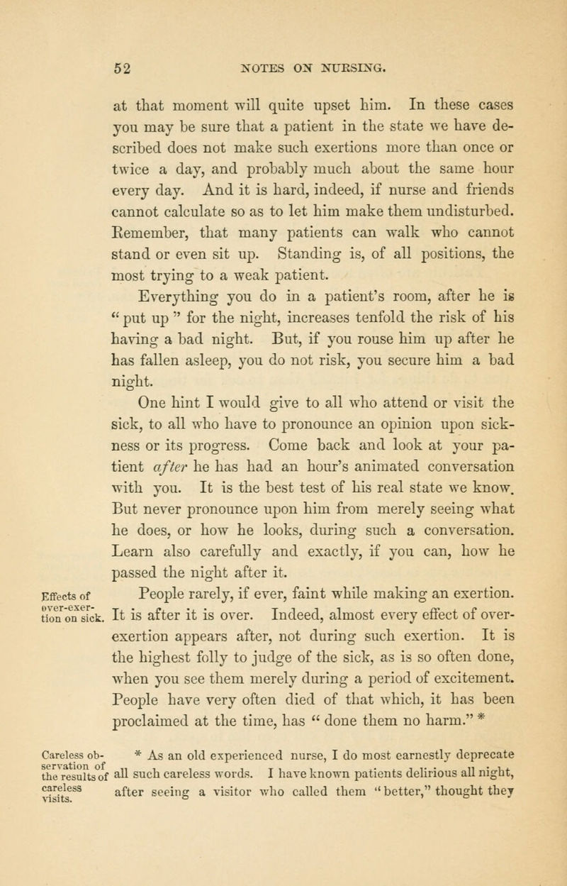 at that moment will quite upset liim. In these cases you may be sure that a patient in the state we have de- scribed does not make such exertions more than once or twice a day, and probably much about the same hour every day. And it is hard, indeed, if nurse and friends cannot calculate so as to let him make them undisturbed. Eemember, that many patients can walk who cannot stand or even sit up. Standing is, of all positions, the most trying to a weak patient. Everything you do in a patient's room, after he is  put up  for the night, increases tenfold the risk of his having a bad night. But, if you rouse him up after he has fallen asleep, you do not risk, you secure him a bad night. One hint I would give to all who attend or visit the sick, to all who have to pronounce an opinion upon sick- ness or its progress. Come back and look at your pa- tient after he has had an hour's animated conversation with you. It is the best test of his real state we know. But never pronounce upon him from merely seeing what he does, or how he looks, during such a conversation. Learn also carefully and exactly, if you can, how he passed the night after it. Effects of People rarely, if ever, faint while making an exertion. tk)ri^?n sick. It is after it is over. Indeed, almost every effect of over- exertion appears after, not during such exertion. It is the highest folly to judge of the sick, as is so often done, when you see them merely during a period of excitement. People have very often died of that which, it has been proclaimed at the time, has  done them no harm. * Careless ob- * As an old experienced nurse, I do most earnestly deprecate the results of ^ such careless words. I have known patients delirious all night, visft?^ after seeing a visitor who called them  better, thought they