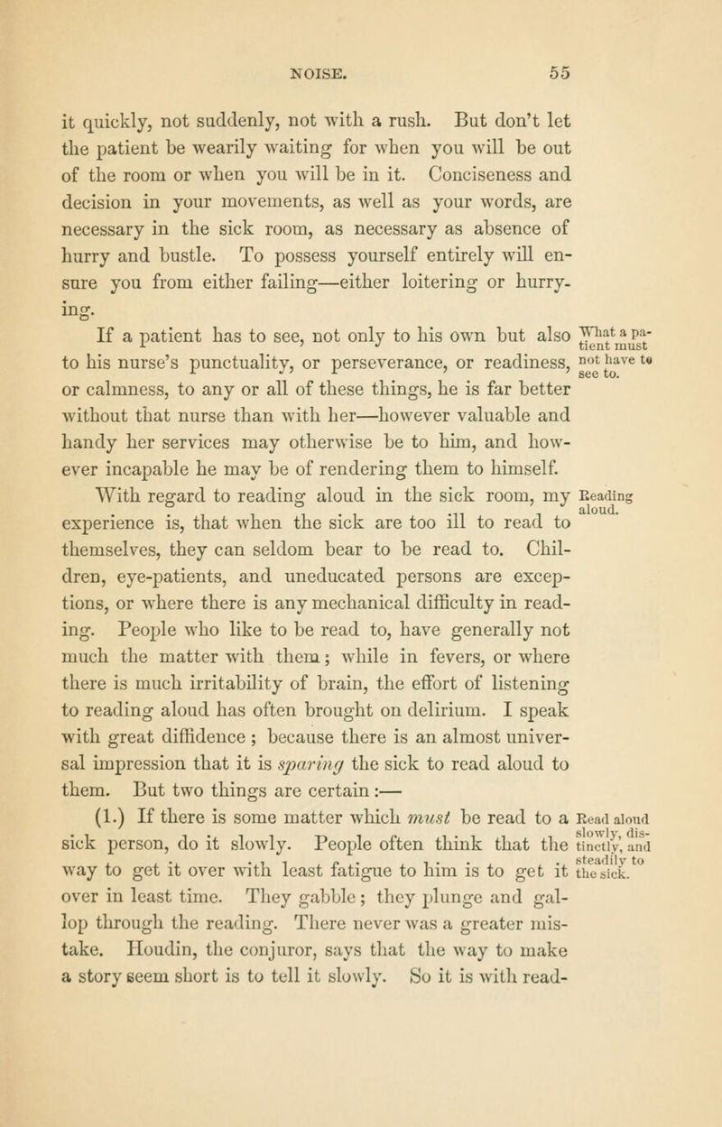 it quickly, not suddenly, not with a rush. But don't let the patient be wearily waiting for when you will be out of the room or when you will be in it. Conciseness and decision in your movements, as well as your words, are necessary in the sick room, as necessary as absence of hurry and bustle. To possess yourself entirely will en- sure you from either failing—either loitering or hurry, ing. If a patient has to see, not only to his own but also JJ^^f jj PjJ' to his nurse's punctuality, or perseverance, or readiness, °ot have t« or calmness, to any or all of these things, he is far better without that nurse than with her—however valuable and handy her services may otherwise be to him, and how- ever incapable he may be of rendering them to himself. With regard to reading aloud in the sick room, my Reading • 1 1 1 • 1 '11 1 aloud. experience is, that when the sick are too ill to read to themselves, they can seldom bear to be read to. Chil- dren, eye-patients, and uneducated persons are excep- tions, or where there is any mechanical difficulty in read- ing. People who like to be read to, have generally not much the matter with them; while in fevers, or where there is much irritability of brain, the effort of listening to reading aloud has often brought on delirium. I speak with great diffidence ; because there is an almost univer- sal impression that it is sparing the sick to read aloud to them. But two things are certain:— (1.) If there is some matter which must be read to a Read aloud sick person, do it slowly. People often think that the tinctiy, and way to get it over with least fatigue to him is to get it thc^si'ck. ** over in least time. They gabble ; they plunge and gal- lop through the reading. There never was a greater mis- take. Houdin, the conjuror, says that the way to make a story seem short is to tell it slowly. So it is with read-