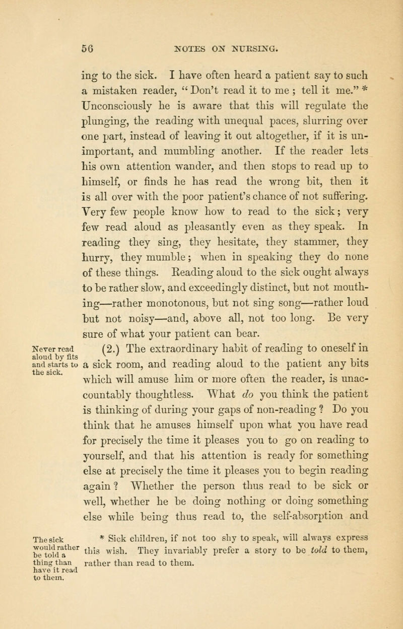 ing to the sick. I have often heard a patient say to such a mistaken reader,  Don't read it to me ; tell it me. * Unconsciously he is aware that this will regulate the plunging, the reading with unequal paces, slurring over one part, instead of leaving it out altogether, if it is un- important, and mumbling another. If the reader lets his own attention wander, and then stops to read up to himself, or finds he has read the wrong bit, then it is all over with the poor patient's chance of not suffering. Very few people know how to read to the sick; very few read aloud as pleasantly even as they speak. In reading they sing, they hesitate, they stammer, they hurry, they mumble; when in speaking they do none of these things. Reading aloud to the sick ought always to be rather slow, and exceedingly distinct, but not mouth- ing—rather monotonous, but not sing song—rather loud but not noisy—and, above all, not too long. Be very sure of w^hat your patient can bear. Never read (2.) The extraordinary habit of readine^ to oneself in aloud by fits .\ ' , tit i • i • and starts to a sick room, and reading aloud to the patient any bits which will amuse him or more often the reader, is unac- countably thoughtless. What do you think the patient is thinking of during your gaps of non-reading ? Do you think that he amuses himself upon what you have read for precisely the time it pleases you to go on reading to yourself, and that his attention is ready for something else at precisely the time it pleases you to begin reading again ? Whether the person thus read to be sick or well, whether he be doing nothing or doing something else while being thus read to, the self-absorption and TheBick * Sick children, if not too shy to speak, will always express be^'tiw a*^ this wish. They invariably prefer a story to be told to them, thing than rather than read to them, have it read to them.