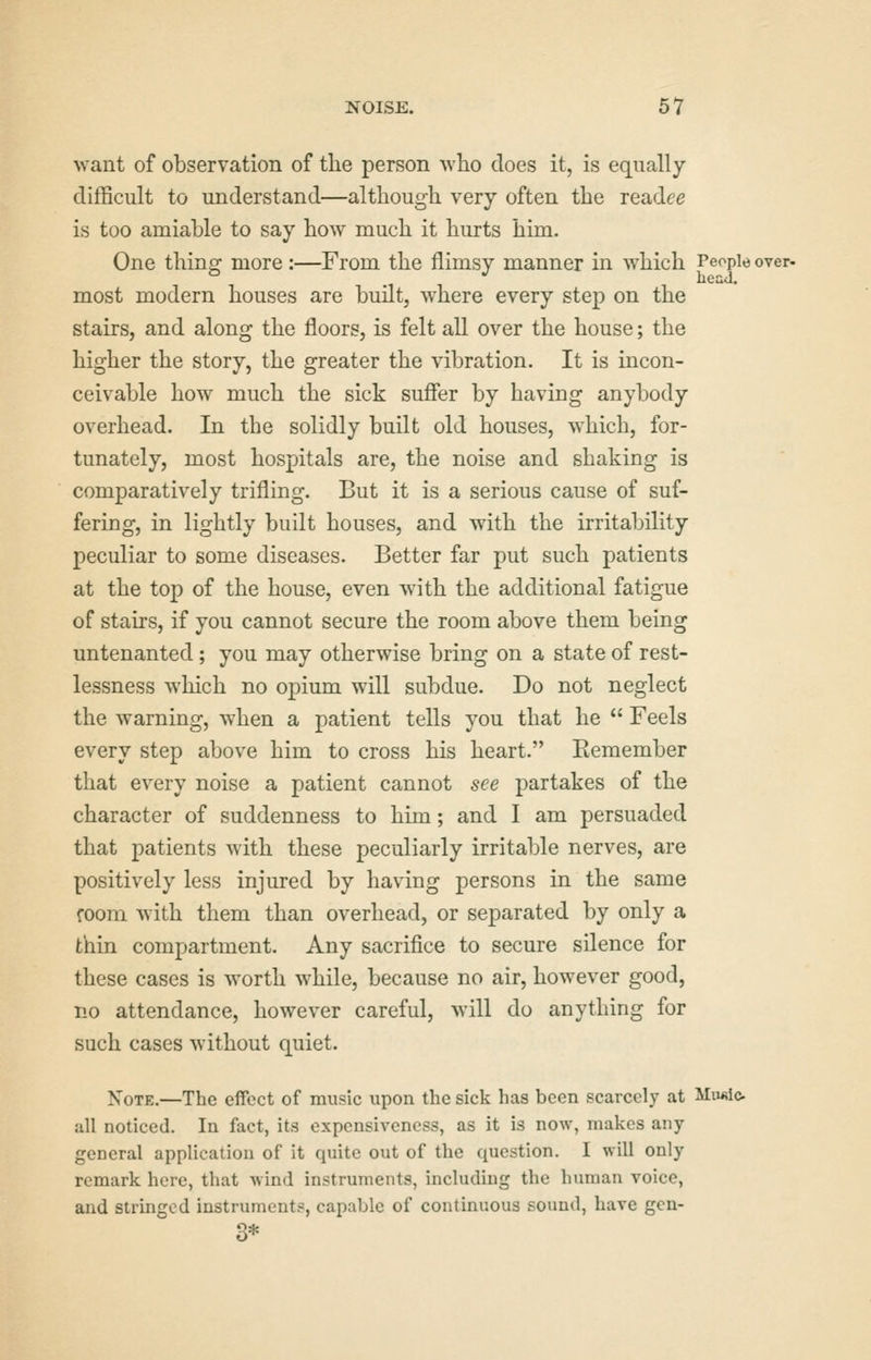 NOISE. 5 7 want of observation of the person who does it, is equally difficult to understand—although very often the readce is too amiable to say how much it hurts him. One thing more :—From the flimsy manner in which People over, most modern houses are built, where every step on the stairs, and along the floors, is felt all over the house; the higher the story, the greater the vibration. It is incon- ceivable how much the sick suffer by having anybody overhead. In the solidly built old houses, which, for- tunately, most hospitals are, the noise and shaking is comparatively trifling. But it is a serious cause of suf- fering, in lightly built houses, and with the irritability peculiar to some diseases. Better far put such patients at the top of the house, even with the additional fatigue of stairs, if you cannot secure the room above them being untenanted; you may otherwise bring on a state of rest- lessness which no opium will subdue. Do not neglect the warning, when a patient tells you that he  Feels every step above him to cross his heart. Eemember that every noise a patient cannot see partakes of the character of suddenness to him; and I am persuaded that patients with these peculiarly irritable nerves, are positively less injured by having persons in the same room with them than overhead, or separated by only a thin compartment. Any sacrifice to secure silence for these cases is worth while, because no air, however good, no attendance, however careful, will do anything for such cases without quiet. Note.—The effect of music upon the sick has been scarcely at Mufilo all noticed. In fact, its expensivcness, as it is now, makes any- general application of it quite out of the question. I will only remark here, that wind instruments, including the human voice, and stringed instrument?, capable of continuous sound, have gcn- 3*