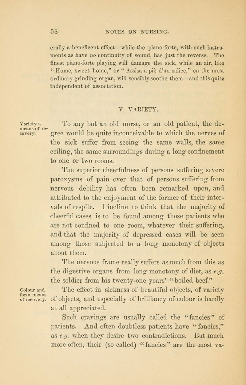 erally a beneficent effect—while the piano-forte, with such instru- ments as have no continuity of sound, has just the reverse. The finest piano-forte playing will damage the sick, while an air, like *' Home, sweet home, or  Assisa a pie d'un salice, on the most ordinary grinding organ, will sensibly soothe them—and this quite independent of association. V. VARIETY. Variety a To any but an old nurse, or an old patient, tlie de- means of re- . . .11 1-11 f covery. gree would be quite inconceivable to which the nerves oi the sick suffer from seeing the same walls, the same ceiling, the same surroundings during a long confinement to one or two rooms. The superior cheerfulness of persons suffering severe paroxysms of pain over that of persons suffering from nervous debility has often been remarked upon, and attributed to the enjoyment of the former of their inter- vals of respite. I incline to think that the majority of cheerful cases is to be found among those patients who are not confined to one room, whatever their suffering, and that the majority of depressed cases will be seen among those subjected to a long monotony of objects about them. The nervous frame really suffers as much from this as the digestive organs from long monotony of diet, as e.g. the soldier from his twenty-one years'  boiled beef. Colour and The effect in sickness of beautiful objects, of variety »f recovery, of objects, and especially of brilliancy of colour is hardly at all appreciated. Such cravings are usually called the fancies of patients. And often doubtless patients have  fancies, as e.g. when they desire two contradictions. But much more often, their (so called)  fancies  are the most va-