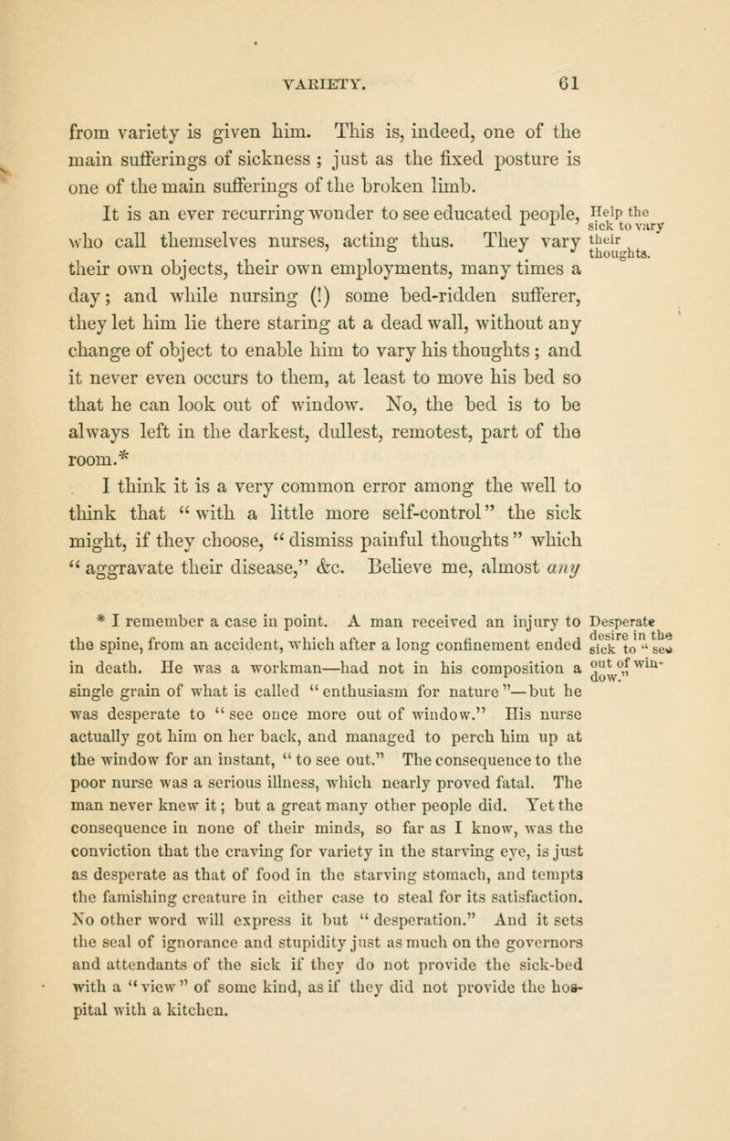 from variety is given him. This is, indeed, one of the main sufferings of sickness ; just as the fixed posture is one of the main sufferings of the broken limb. It is an ever recurring wonder to see educated people, ^eip the ^ ^ •• ^ ' sick toviiry who call themselves nurses, acting thus. They vary their ' ^ . thoughts. their own objects, their own employments, many times a day; and while nursing (!) some bed-ridden sufferer, they let him lie there staring at a dead wall, without any change of object to enable him to vary his thoughts ; and it never even occurs to them, at least to move his bed so that he can look out of window. No, the bed is to be always left in the darkest, dullest, remotest, part of the room.* I think it is a very common error among the well to think that  with a little more self-control the sick might, if they choose,  dismiss painful thoughts  which  aggravate their disease, (fee. Believe me, almost a?ii/ * I remember a case in point. A man received an injury to Desperate the spine, from an accident, which after a long confinement ended gick to  set* in death. He was a workman—had not in his composition a ^*y^,f ^^^'^' single grain of what is called enthusiasm for nature—but he was desperate to  see once more out of window. His nurse actually got him on her back, and managed to perch him up at the window for an instant, *' to see out. The consequence to the poor nurse was a serious illness, which nearly proved fatal. The man never knew it; but a great many other people did. Yet the consequence in none of their minds, so far as I know, was the conviction that the craving for variety in the starving eye, is just as desperate as that of food in the starving stomach, and tempts the famishing creature in either case to steal for its satisfaction. Xo other word will express it but  desperation. And it sets the seal of ignorance and stupidity just as much on the governors and attendants of the sick if they do not provide the sick-bed with a view of some kind, as if they did not provide the hos- pital with a kitchen.