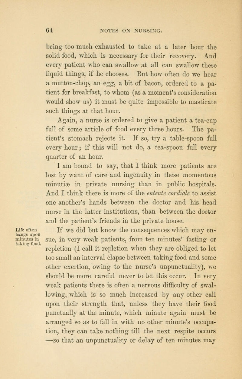 being too mucli exhausted to take at a later hour the solid food, which is necessary for their recovery. And every patient who can swallow at all can swallow these liquid things, if he chooses. But how often do we hear a mutton-chop, an egg, a bit of bacon, ordered to a pa- tient for breakfast, to whom (as a moment's consideration would show us) it must be quite impossible to masticate such things at that hour. Again, a nurse is ordered to give a patient a tea-cup full of some article of food every three hours. The pa- tient's stomach rejects it. If so, try a table-spoon full every hour; if this will not do, a tea-spoon full every quarter of an hour. I am bound to say, that I think more patients are lost by want of care and ingenuity in these momentous minuticB in private nursing than in public hospitals. And I think there is more of the entente cordiale to assist one another's hands between the doctor and his head nurse in the latter institutions, than between the doctor and the patient's friends in the private house. Life often If we did but know the consequences which may en- bangs upon minutes in suc, in very weak patients, from ten minutes' fastins: or taking food. *^ ^ . , repletion (I call it repletion when they are obliged to let too small an interval elapse between taking food and some other exertion, owing to the nurse's unpunctuality), we should be more careful never to let this occur. In very weak patients there is often a nervous difficulty of swal- lowing, which is so much increased by any other call upon their strength that, unless they have their food punctually at the minute, which minute again must be arranged so as to fall in with no other minute's occupa- tion, they can take nothing till the next respite occurs —so that an unpunctuality or delay of ten minutes may