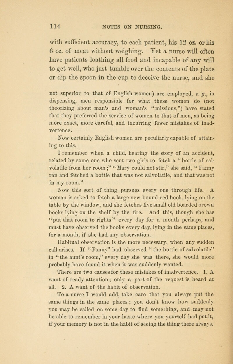 with sufficient accuracy, to each patient, his 12 oz. or his G oz. of meat without weighing. Yet a nurse will often have patients loathing all food and incapable of any will to get well, who just tumble over the contents of the plate or dip the spoon in the cup to deceive the nurse, and she not superior to that of English women) are employed, e. g., in dispensing, men responsible for what these women do (not theorizing about man's and woman's missions,) have stated that they preferred the service of women to that of men, as being more exact, more careful, and incurring fewer mistakes of inad- vertence. Kow certainly EngUsh women are peculiarly capable of attain- ing to this. I remember when a child, hearing the story of an accident, related by some one who sent two girls to fetch a  bottle of sal- volatile from her room ;  Mary could not stir, she said, *' Fanny ran and fetched a bottle that was not salvolatile, and that was not in my room. Now this sort of thing pursues every one through life. A woman is asked to fetch a large new bound red book, lying on the table by the window, and she fetches five small old boarded brown books lying on the shelf by the fire. And this, though she has put that room to rights every day for a month perhaps, and must have observed the books every day, lying in the same places, for a month, if she had any observation. Habitual observation is the more necessary, when any sudden call arises. If Fanny had observed  the bottle of salvolatile in  the aunt's room, every day she was there, she would more probably have found it when it was suddenly wanted. There are two causes for these mistakes of inadvertence. 1. A want of ready attention; only a part of the request is heard at all. 2. A want of the habit of observation. To a nurse I would add, take care that you always put the same things in the same places ; you don't know how suddenly you may be called on some day to find something, and may not be able to remember in your haste where you yourself had put it, if your memory is not in the habit of seeing the thing there always.