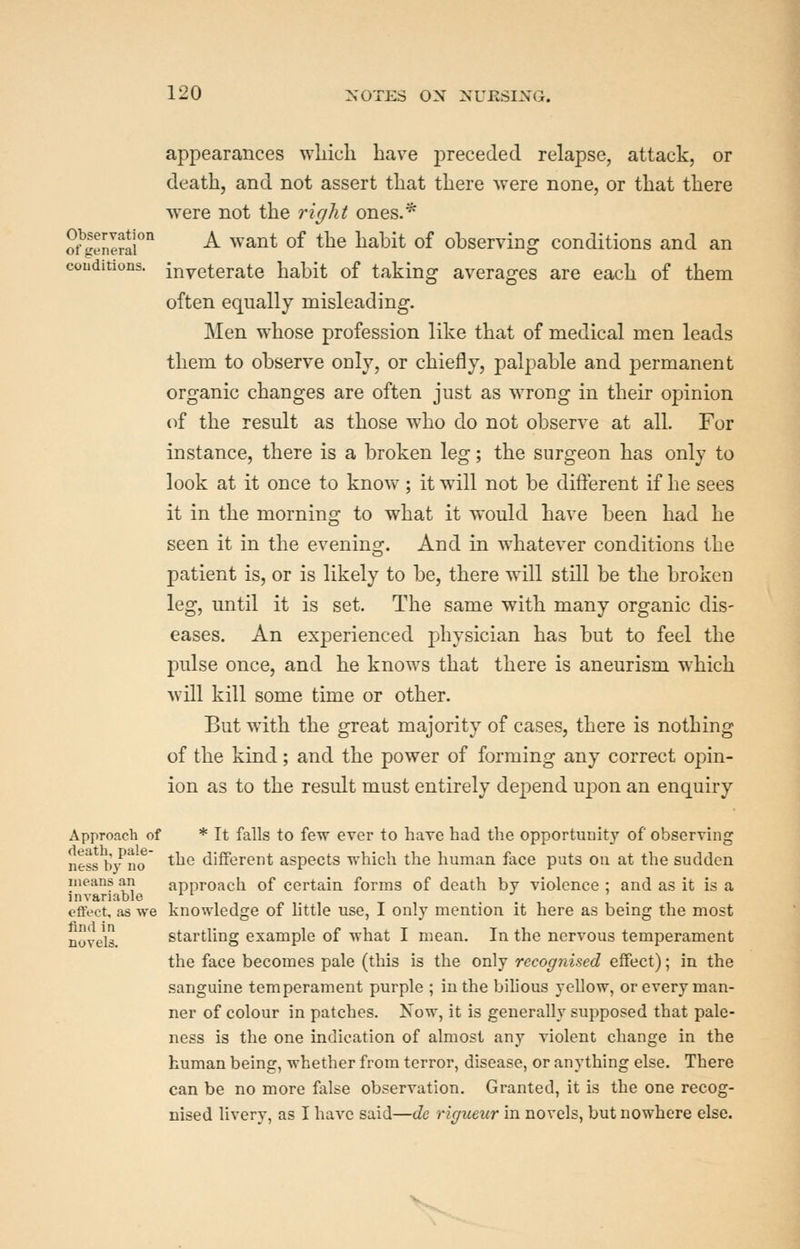 appearances which have preceded relapse, attack, or death, and not assert that there were none, or that there were not the right ones.* ot>nI?ai'''' ^ ^^^^^ of the habit of observing conditions and an couditions. inveterate habit of taking averages are each of them often equally misleading. Men whose profession like that of medical men leads them to observe only, or chiefly, palpable and permanent organic changes are often just as wrong in their opinion of the result as those who do not observe at all. For instance, there is a broken leg; the surgeon has only to look at it once to knov\^; it will not be difl:erent if he sees it in the morning to what it would have been had he seen it in the evening. And in whatever conditions the patient is, or is likely to be, there will still be the broken leg, until it is set. The same with many organic dis- eases. An experienced physician has but to feel the pulse once, and he knows that there is aneurism which will kill some time or other. But with the great majority of cases, there is nothing of the kind; and the power of forming any correct opin- ion as to the result must entirely depend uj)on an enquiry Approach of * It falls to few ever to hare had the opportunity of observing ness In^'iio ^^^ different aspects which the human face puts on at the sudden means an approach of certain forms of death by violence ; and as it is a invariable ^ ^ . , cflfect, as we knowledge of httle use, I only mention it here as being the most nove'ls. Startling example of what I mean. In the nervous temperament the face becomes pale (this is the only recogriised effect); in the sanguine temperament purple ; in the bihous yellow, or every man- ner of colour in patches. Now, it is generally supposed that pale- ness is the one indication of almost any violent change in the human being, whether from terror, disease, or anything else. There can be no more false observation. Granted, it is the one recog- nised livery, as I have said—de rigueur in novels, but nowhere else.