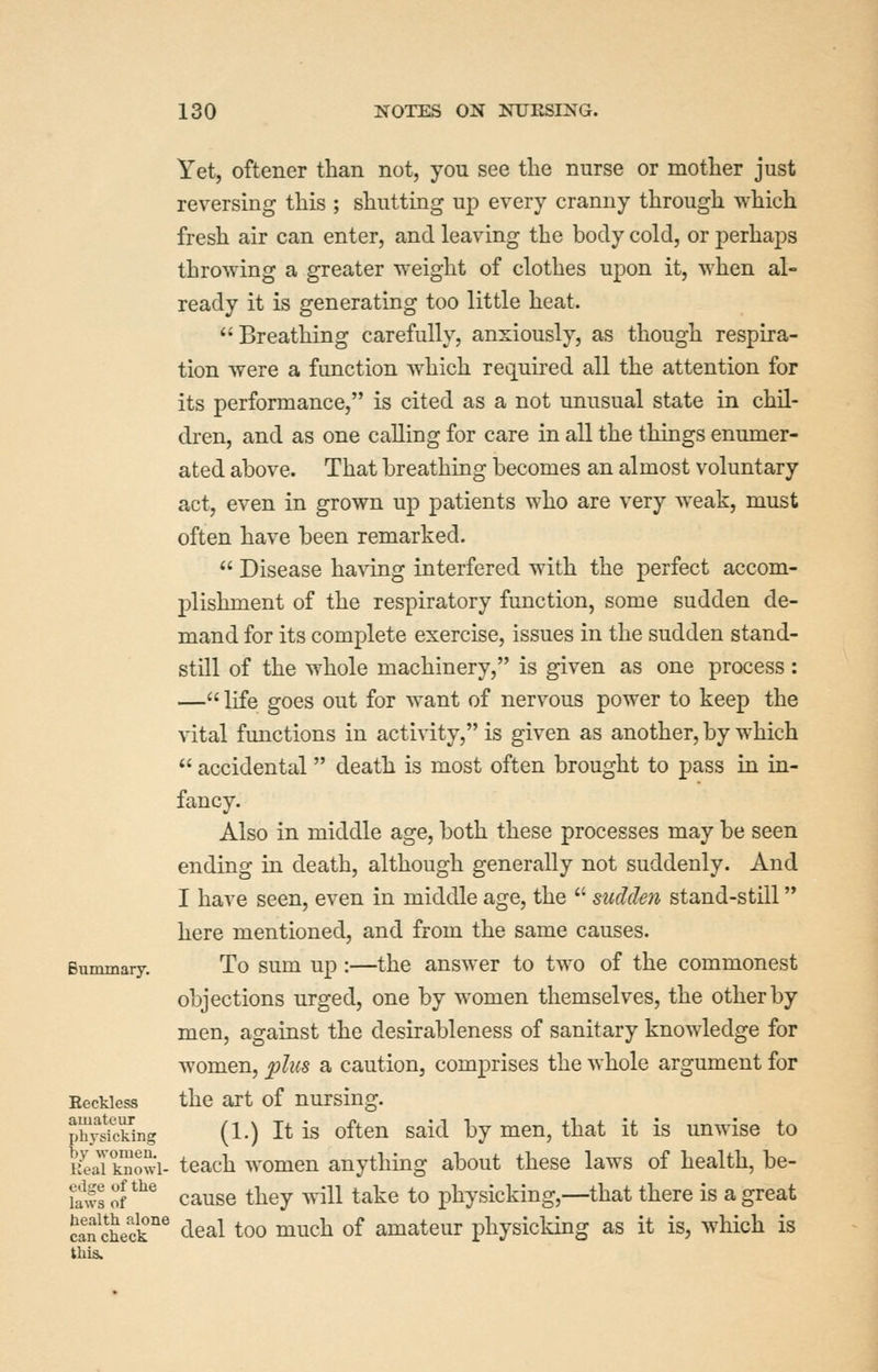 Yet, oftener than not, you see the nurse or mother just reversing this ; shutting up every cranny through which fresh air can enter, and leaving the body cold, or perhaps throwing a greater weight of clothes upon it, when al- ready it is generating too little heat. Breathing carefully, anxiously, as though respira- tion were a function which required all the attention for its performance, is cited as a not unusual state in chil- dren, and as one calling for care in all the things enumer- ated above. That breathing becomes an almost voluntary act, even in grown up patients who are very weak, must often have been remarked.  Disease having interfered with the perfect accom- plishment of the respiratory function, some sudden de- mand for its complete exercise, issues in the sudden stand- still of the whole machinery, is given as one process : — life goes out for want of nervous power to keep the vital functions in activity, is given as another, by which  accidental death is most often brought to pass in in- fancy. Also in middle age, both these processes may be seen ending in death, although generally not suddenly. And I have seen, even in middle age, the  sicdden stand-still here mentioned, and from the same causes. To sum up:—the answer to two of the commonest objections urged, one by women themselves, the other by men, against the desirableness of sanitary knowledge for women, ^;/hs a caution, comprises the whole argument for Eeckiess the art of nursing. phySng (1.) It is often said by men, that it is unwise to ifeJkSowi- teach women anything about these laws of health, be- fals of *^^ cause they will take to physicking,—^that there is a great caSeck'^ deal too much of amateur physicking as it is, which is this. Biimmary.