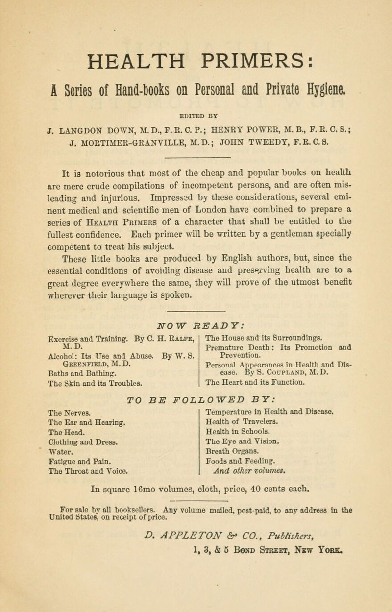 HEALTH PRIMERS: A Series of Hand-books on Personal and PrMe Hygiene. EDITED BY J. LANGDON DOWN, M.D., F.E. C. P.; HENEY POWER, M. B., F. E. C. S. J. MOETIMEE-GEA.NVILLE, M.D.; JOHN TWEEDY, F.E.C.8. It is notorious that most of the cheap and popular books on health are mere crude compilations of incompetent persons, and are often mis- leading and injurious. Impressed by these considerations, several emi- nent medical and scientific men of London have combined to prepare a series of Health Primers of a character that shall be entitled to the fullest confidence. Each primer will be written by a gentleman specially competent to treat his subject. These little books are produced by English authors, but, smce the essential conditions of avoiding disease and preserving health are to a great degree everywhere the same, they will prove of the utmost benefit wherever their language is spoken. NOW READY: Exercise and Training. By C. H. Ealfe, M. D. Alcohol: Its Use and Abuse. By W. S. GeEEN FIELD, M. D. Baths and Bathing. The Skin and its Troubles. The House and its Surroundings. Premature Death: Its Promotion and Prevention. Personal Appearances in Health and Dis- ease. By S. CouPLAND, M. D. The Heart and its Function. The Nerves. The Ear and Hearing. The Head. Clothing and Dress. Water. Fatigue and Pain. The Throat and Voice. TO BE FOLLOWED BY: Temperature in Health and Disease. Health of Travelers. Health in Schools. The Eye and Vision. Breath Organs. Foods and Feeding. And other volumes. In square 16mo volumes, cloth, price, 40 cents each. For sale by all booksellers. Any volume mailed, post-paid, to any address in the United States, on receipt of price. D. APPLE TON &> CO., Publishers,