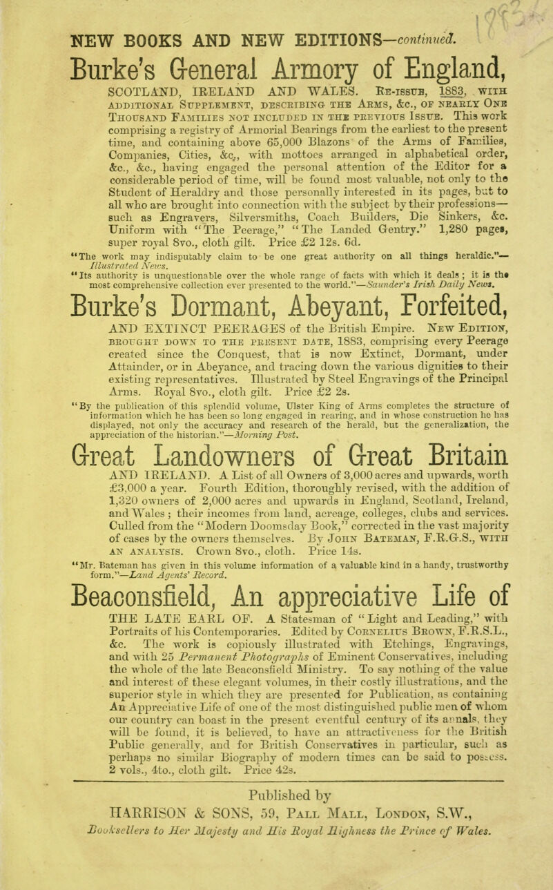 Burke's G-eneral Armory of England, SCOTLAND, IRELAND AND WALES. Ee-issub, 18_83, with ADDITIONAL SUPPLEMENT, DESCEIBING THE AeMS, &C., OF NEAELY OnB Thousand Families not included in the peevious Issue, This work comprising a registry of Armorial Bearings from the earliest to the present time, and containing above 65,000 Blazons of the Arms of Families, Companies, Cities, &c,., with mottoes arranged in alphabetical order, &c., &c., having engaged the personal attention of the Editor for a considerable period of time, will be found most valuable, not only to the Student of Heraldry and those personally interested in its pages, but to all who are brought into connection with tlie subject by their professions— such as Engravers, Silversmiths, Coach Builders, Die Sinkers, &c. Uniform with The Peerage, The Landed Gentry. 1,280 pagei, super royal Svo., cloth gilt. Price £2 12s. 6d. The work may indisputably claim to be one great authority on all things heraldic.— Illustrated Neics.  Its authority is unquestionable over the whole range of facts with which it deals; it is th« most comprehensive collection ever presented to the world.—Saunder's Irish Daily News. Burke's Dormant, Abeyant, Forfeited, AND EXTINCT PEERAGES of the British Empire. New Edition, BEOUGHT DOWN TO THE PEESENT DiTE, 1883, comprising every Peerage created since the Conquest, that is now Extinct, Dormant, under Attainder, or in Abeyance, and tracing down the various dignities to their existing representatives. Illustrated by Steel Engravings of the Principal Arms. Royal 8vo., cloth gilt. Price £2 2s. By the publication of this splendid volume, Ulster King of Arms completes the structure of information which he has been so Ions; engaged in rearing, and in whose construction he has disi>Iayed, not only the accuracy and research of the herald, but the generalization, the appreciation of the historian.—3Ionnng Post. Great Landowners of G-reat Britain AND IRELAND. A List of all Owners of 3,000 acres and upwards, worth £3,000 a year. Fourth Edition, thoroughly revised, with the addition of 1,320 owners of 2,000 acres and upwards in England, Scotland, Ireland, and Wales ; their incomes from land, acreage, colleges, clubs and services. Culled from the Modern Doomsday Book, corrected in the vast majority of cases by the owners themselves. By John Bateman, F.R.G.S., with AN analysis. Crown 8vo., cloth. Price 14s. Mr. Bateraan has given in this volume information of a valuable kind in a handy, trustworthy form.—Land Agents' Becord. Beaoonsfield, An appreciative Life of THE LATE EARL OF. A Statesman of  Light and Leading, with Portraits of his Contemporaries. Edited by Coenelius Beown, F.R.S.L., &c. The work is copiously illustrated with Etchings, Engravings, and with 25 Permanent Fliotogra])lis of Eminent Conservatives, including the whole of the late Beaconsfield Ministry. To say nothing of the value and interest of these elegant volumes, in their costly illustrations, and the superior style in which they are presented for Publication, as containing An Appreciative Life of one of the most distinguished jnibhc men of whom om* country can boast in the j^resent eventful centiiry of its ai'nals, they will be found, it is believed, to have an attractiveness for llie British Public genei-ally, and for British Conservatives in jiarticular, Bucli as perhaps no similar Biography of modern times can be said to posiCis. 2 vols., 4to., cloth gilt. Price 423. Published by HARRISON h SONS, 59, Pall Mall, London, S.W.,