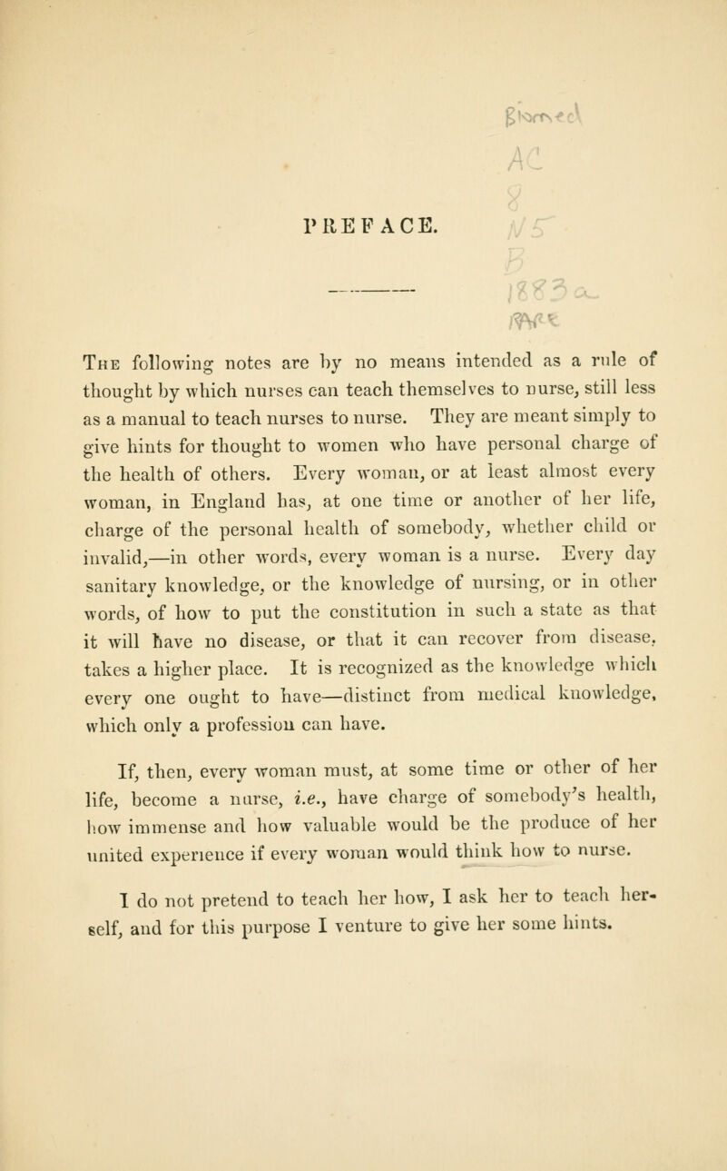 PREFACE. The following notes are by no means intended as a rnle of thought by which nurses can teach themselves to nurse, still less as a manual to teach nurses to nurse. They are meant simply to give hints for thought to women who have personal charge of the health of others. Every woman, or at least almost every woman, in England has, at one time or another of her life, charge of the personal health of somebody, whether child or invalid,—in other words, every woman is a nurse. Every day sanitary knowledge, or the knowledge of nursing, or in other words, of how to put the constitution in such a state as that it will have no disease, or that it can recover from disease, takes a higher place. It is recognized as the knowledge which every one ought to have—distinct from medical knowledge, which only a profession can have. If, then, every woman must, at some time or other of her life, become a nurse, i.e., have charge of somebody's health, liow immense and how valuable would be the produce of her united experience if every woman would think how to nurse. 1 do not pretend to teach her how, I ask her to teach her-