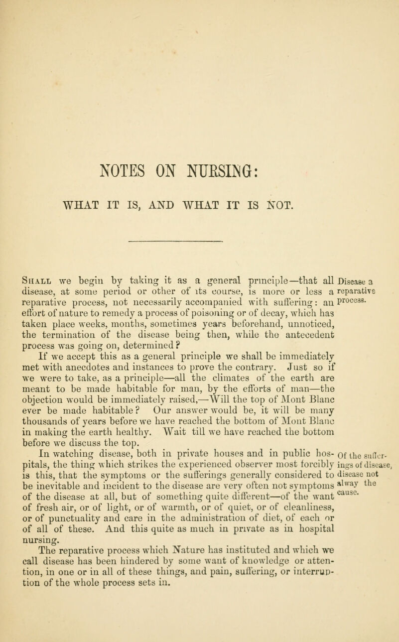 WHAT IT IS, AND WHAT IT IS NOT. Shall we begin by taking it as a general principle—that all Disease a disease, at some period or other of its course, is more or less a reparativs reparative process, not necessarily accompanied with suffering: an Process, effort of nature to remedy a process of poisoning or of decay, which has taken place weeks, months, sometimes years beforehand, unnoticed, the termination of the disease being then, while the antecedent process was going on, determined ? If we accept this as a general principle we shall be immediately met with anecdotes and instances to prove the contrary. Just so if we were to take, as a principle—all the climates of the earth are meant to be made habitable for man, by the efforts of man—the objection would be immediately raised,—Will the top of Mont Blanc ever be made habitable ? Our answer would be, it will be many thousands of years before we have reached the bottom of Mont Blanc in making the earth healthy. Wait till we have reached the bottom before we discuss the top. In watching disease, both in private houses and in public hos- of the sulTt pitals, the thing which strikes the experienced observer most forcibly ings of disoaic, is this, that the symptoms or the sufferings generally considered to disease not be inevitable and incident to the disease are very often not symptoms ^'^^'^y the of the disease at all, but of something quite different—of the want ^^^^* of fresh air, or of light, or of warmth, or of quiet, or of cleanliness, or of punctuality and care in the administration of diet, of each or of all of these. And this quite as much in private as in hospital nursing. The reparative process which Nature has instituted and which we call disease has been hindered by some want of knowledge or atten- tion, in one or in all of these things, and pain, suffering, or interrup- tion of the whole process sets in. icr-