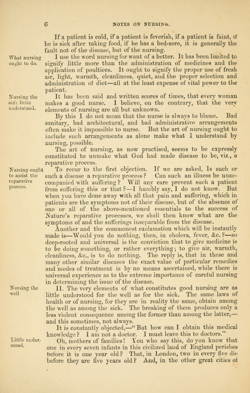 If a patient is cold, if a patient is feverish, if a patient is faint, if he is sick after taking food, if he has a bed-sore, it is generally the fault not of the disease, but of the nursing. What nursing I use the word nursing for want of a better. It has been limited to ought to do. signify little more than the administration of medicines and the application of poultices. It ought to signify the proper use of fresh air, light, warmth, cleanliness, quiet, and the proper selection and administration of diet—all at the least expense of vital power to the patient. Nursing the It has been said and written scores of times, that every woman sice little makes a good nurse. I believe, on the contrary, that the very uudersitood. elements of nursing are all but unknown. By this I do not mean that the nurse is always to blame. Bad sanitary, bad architectural, and bad administrative arrangements often make it impossible to nurse. But the art of nursing ought to include such arrangements as alone make what i understand by nursing, possible. The art of nursing, as now practised, seems to be expressly constituted to unmake what God had made disease to be, viz., a reparative process. Nursing ousht To recur to the first objection. If we are asked, Is such or to assist the such a disease a reparative process ? Can such an illness be unac- reparaiive companied with suftering ? Will any care prevent such a patient process. ^^^^ suffering this or that ?—I humbly say, I do not know. But when you have done away with all that pain and suffering, which in patients are the symptoms not of their disease, but of the absence of one or all of the above-mentioned essentials to the success of Nature's reparative processes, we shall then know what are the symptoms of and the sufferings inseparable from the disease. Another and the commonest exclamation which will be instantly made is—Would you do nothing, then, in cholera, fever, &c. ?—so deep-rooted and universal is the conviction that to give medicine is to be doing something, or rather everything; to give air, warmth, cleanliness, &c., is to do nothing. The reply is, that in these and many other similar diseases the exact value of particular remedies and modes of treatment is by no means ascertained, while there is universal experience as to the extreme importance of careful nursing in determining the issue of the disease. Nursing the H, The very elements of what constitutes good nursing are as ^^■c^^ little understood for the well as for the sick. The same laws of health or of nursing, for they are in reality the same, obtain among the well as among the sick. The breaking of them produces only a less violent consequence among the former than among the latter,— and this sometimes, not always. It is constantly objected,— But how can I obtain this medical knowledge ? I am not a doctor. I must leave this to doctors. Little under- Qh, mothers of families ! You who say this, do you know that Ktood. Q^g j^ every seven infants in this civilized land of England perislies before it is one year old? That, in London, two in every five die before they are five years old ? And, in the other great cities ol