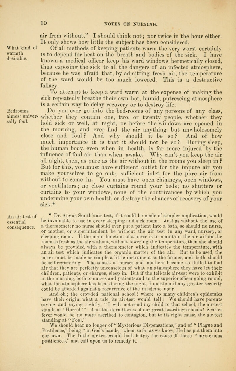 air from without. I should think not; nor twice in the hour either. It only shows how little the subject has been considered. What kind of Of all methods of keeping patients warm the very worst certainly warmth jg to depend for heat on the breath and bodies of the sick. I have desirab e. known a medical officer keep his ward windows hermetically closed, thus exposing the sick to all the dangers of an infected atmosphere, because he was afraid that, by admitting frei=h air, the temperature of the ward would be too much loweied. This is a destructive fallacy. To attempt to keep a ward warm at the expense of making the sick repeatedly breathe their own hot, humid, putrescing atmosphere is a certain way to delay recovery or to destroy life. Bedrooms Do you ever go into the bed-rooms of any persons of any class, almost univer- whether they contain one, two, or twenty people, whether they sally foul. i^qI^ gi(.], Qj. ^,g||^ jjt night, or before the windows are opened in the morning, and ever find the air anything but unwholesomely close and foul ? And why should it be so ? And of how much importance it is that it should not be so ? During sleep, the human body, even when in health, is far more injured by the influence of foul air than when awake. Why can't you keep the air all night, then, as pure as the air without in the rooms you sleep in ? But for this, you.must have sufficient outlet for the impure air you make yourselves to go out; sufficient inlet for the pure air from without to come in. Tou must have open chimneys, open windows, or ventilators; no close curtains round your beds; no shutters or curtains to your windows, none of the contrivances by which you undermine your own health or destroy the chances of recovery of your sick.* An air-test of * ^^- Angus Smith's air test, if it could be made of simpler ap]>lication, would essential he invaluable to use in every sleeping and sick room. Just as without the use of consequence. ^ thermometer no nurse should ever put a patient into a bath, so should no nurse, or mother, or superintendent be without the air test in any war.l, nursery, or sleeping-room. If the main function of a nurse is to maintain the air within the room as fresh as the air without, without lowering the temperature, then she should always be provided with a thermometer which indicates the temperature, with an air test which indicates the organic matter of the air. But to be used, the latter must be made as simple a little instrument as the former, and both should be self-registering. Th<e senses of nurses and mothers become so dulled to foul air that they are perfectly unconscious of what an atmosphere they have let their children, patients, or charges, sleep in. But if the tell-tale air-test were to exhibit in the morning, both to nurses and patients and to the superior officer going round, what the atmosphere has been during the night, I question if any greater security could be afforded against a recurrence of the misdemeanour. And oh; the crowded national school! where so many children's epidemics have their origin, what a tale its air-test would tell! We should have parents saying, and saying rightly,  I will not send my child to that school, the air-test stands at ' Horrid.' And the dormitories of our great lioarding schools ! Scarlet fever would be no more ascribed to contagion, but to its right cause, the air-test standing at '' Foul, We should hear no longer of  Mysterious Dispensations, and of  Plague and Pestilence, being  in God's hands, when, so far as w.- know. He has put them into our own. The little air-test would both betray the cause d*f these mysterious pestilences, and call upon us to remedy it.