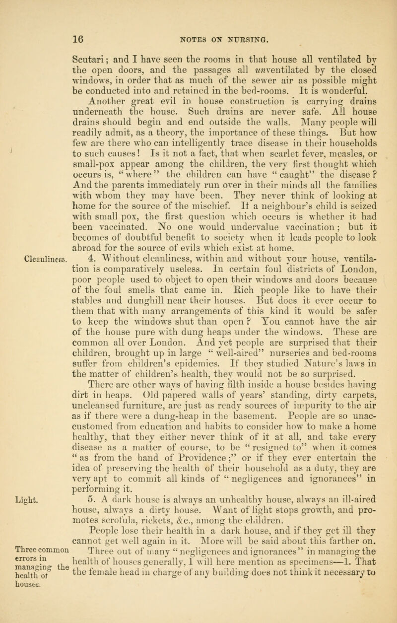 Scutari; and I have seen the rooms in that house all ventilated by the open doors, and the passages all wwventilated by the closed windows, in order that as much of the sewer air as possible might be conducted into and retained in the bed-rooms. It is wonderful. Another great evil in house construction is carrying drains underneath the house. Such drains are never safe. All house drains should begin and end outside the walls, INIany people will readily admit, as a theory, the importance of these things. But how few are there who can intelligently trace disease in their households to such causes! Is it not a fact, that when scarlet fever, measles, or small-pox appear among the children, the very first thought which occurs is, where the children can have caught the disease? And the parents immediately run over in their minds all the families with whom they may have been. They never think of looking at home for the source of the mischief If a neighbour's child is seized with small pox, the first question which occurs is whether it had been vaccinated. No one would undervalue vaccination; but it becomes of doubtful benefit to society when it leads people to look abroad for the source of evils which exist at home. Cleaulinefos. 4. ^A'ithout cleanliness, within and without your house, ventila- tion is comparatively useless. In certain foul districts of London, poor people used to object to open their windows and doors because of the foul smells that came in. Eich people like to have their stables and dunghill near their houses. But does it ever occur to them that with many arrangements of this kind it would be safer to keep the windows shut than open ? You cannot have the air of the house pure with dung heaps under the windows. These are common all over London. And yet people are surprised that their children, brought up in large well-aired nurseries and bed-rooms suffer from children's epidemics. If they studied Nature's laws in the matter of children's health, they would not be so surprised. There are other ways of having filth inside a house besides having dirt in heaps. Old papered walls of years' standing, dirty carpets, uncleansed furniture, are just as ready sources of impurity to the air as if there were a dung-heap in the basement. People are so unac- customed from education and habits to consider how to make a home healthy, that they either never think of it at all, and take every disease as a matter of course, to be resigned to when it comes as from the hand of Providence; or if they ever entertain the idea of preserving the health of their household as a duty, they are very apt to commit all kinds of neghgences and ignorances in performing it. Light. 5. A dark house is always an unhealthy house, always an ill-aired house, always a dirty house. Want of light stops growth, and pro- motes scrofula, rickets, &.C., among the children. People lose their health in a dark house, and if they get ill they cannot get well again in it. More will be said about this farther on. Three common Three out of many negligences and ignorances in managing the errors^in^ healtli of houses generally, I will here mention as specimens—1. That health ot^ ^ ^^^ female head in charge of any building does not think it necessary to houses.