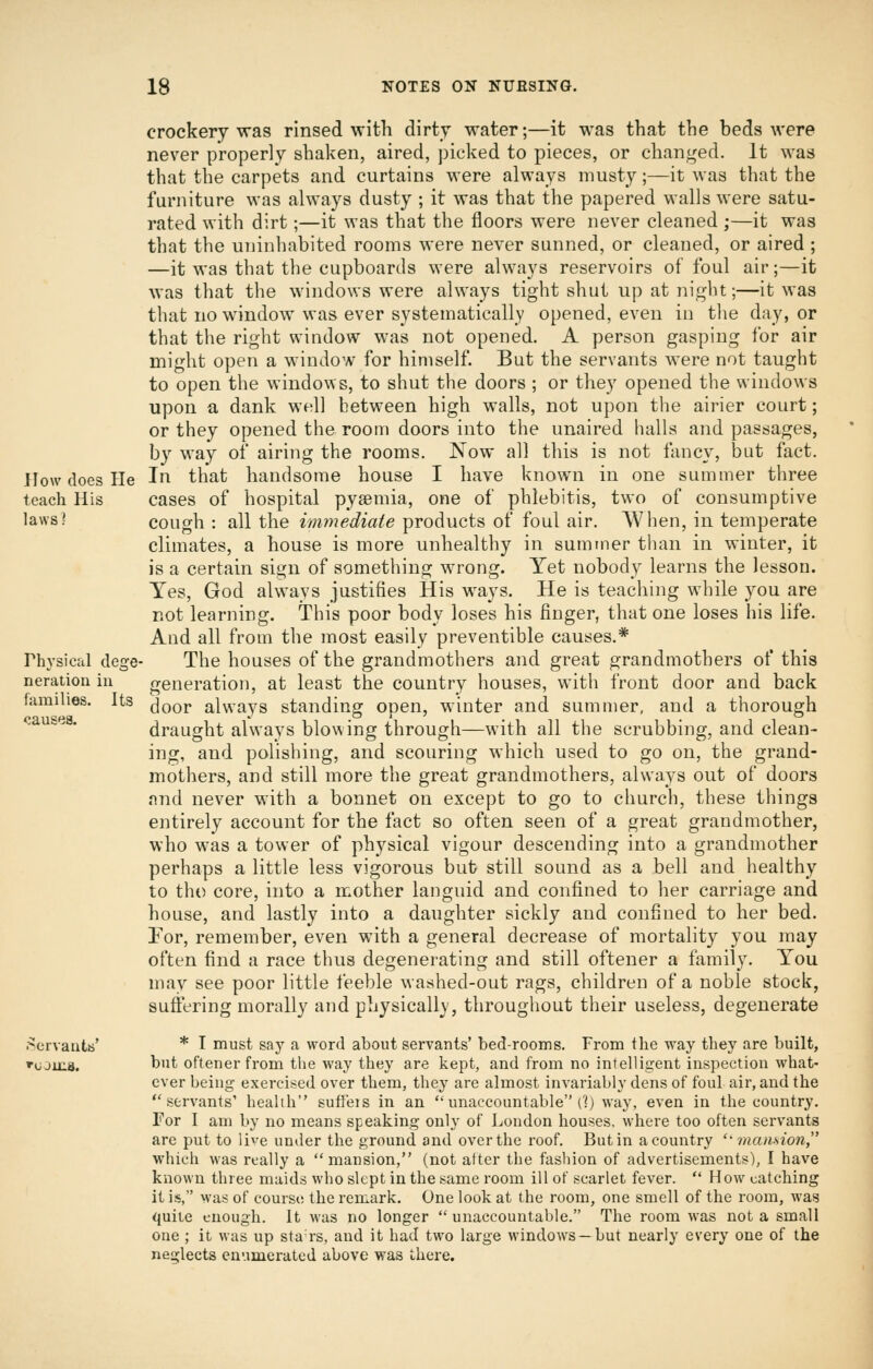 crockery was rinsed with dirty water;—it was that the beds were never properly shaken, aired, picked to pieces, or changed. It was that the carpets and curtains were always musty;—it was that the furniture was always dusty ; it was that the papered walls were satu- rated with dirt;—it was that the floors were never cleaned;—it was that the uninhabited rooms were never sunned, or cleaned, or aired ; —it was that the cupboards were always reservoirs of foul air;—it was that the windows were always tight shut up at night;—it was that no window was ever systematically opened, even in the day, or that the right window was not opened. A person gasping for air might open a window for himself. But the servants were not taught to open the windo^^■s, to shut the doors ; or they opened the windows upon a dank well between high walls, not upon the airier court; or they opened the room doors into the unaired halls and passages, by way of airing the rooms. Now all this is not fancy, but fact. JIowdoesHe In that handsome house I have known in one summer three teach His cases of hospital pyaemia, one of phlebitis, two of consumptive laws? cough : all the immediate products of foul air. AVhen, in temperate climates, a house is more unhealthy in summer than in winter, it is a certain sign of something wrong. Yet nobody learns the lesson. Yes, God always justifies His ways. He is teaching while you are not learning. This poor body loses his finger, that one loses his life. And all from the most easily preventible causes.* The houses of the grandmothers and great grandmothers of this generation, at least the country houses, with front door and back door always standing open, winter and summer, and a thorough draught always blowing through—with all the scrubbing, and clean- ing, and polishing, and scouring which used to go on, the grand- mothers, and still more the great grandmothers, always out of doors and never with a bonnet on except to go to church, these things entirely account for the fact so often seen of a great grandmother, who was a tower of physical vigour descending into a grandmother perhaps a little less vigorous but still sound as a bell and healthy to tho core, into a mother languid and confined to her carriage and house, and lastly into a daughter sickly and confined to her bed. Tor, remember, even with a general decrease of mortality you may often find a race thus degenerating and still oftener a family. You may see poor little feeble washed-out rags, children of a noble stock, suffering morally and physicall), throughout their useless, degenerate ^ervautb' * I must say a word about servants' bed-rooms. From the way they are built, ''ojixia. but oftener from the way they are kept, and from no intelligent inspection what- ever being- exerci^sed over them, they are almost invariably dens of foul air, and the servants' health suffeis in an unaccountable (1) way, even in the country. For I am by no means speaking only of London houses, where too often servants are put to live under the ground and over the roof. But in a country ''mansion, which was really a mansion, (not after the fashion of advertisements), I have known three maids who slept in the same room ill of scarlet fever. How^ catching it is, was of course the remark. One look at the room, one smell of the room, was quite enough. It was no longer unaccountable. The room w-as not a small one ; it was up stars, and it had two large windows—but nearly every one of the neglects enumerated above was there. Physical dege^ Deration in families. Its