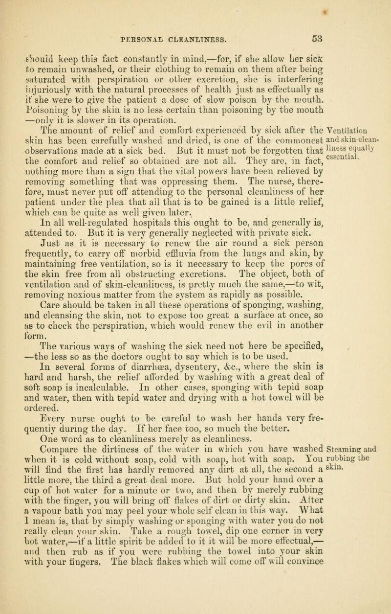 should keep this fact eoiistaiitly in mind,—for, if slie allow Ler sick to remain unwashed, or their clothing to remain on them after being saturated with perspiration or other excretion, she is interfering ijijuriously with the natural processes of health just as eflectuallj as it' she were to give the patient a dose of slow poison by the mouth. Poisoning by the skin is no less certain than poisoning by the mouth —only it is slower in its operation. The amount of relief and comfort experienced by sick after the Ventilation skin has been carefully washed and dried, is one of the commonest aiidskin-clcan- observations made at a sick bed. But it must not be forgotten that ^u^ess.equally the comfort and relief so obtained are not all. They are, in fact, ^''''^'^ ^^ ' nothing more than a sign that the vital powers have been relieved by removing sometliing that was oppressing them. The nurse, there- fore, must never put off attending to the personal cleanliness of her patient under the plea that ail that is to be gained is a little relief, which can be quite as well given later. In all well-regulated hospitals this ought to be, and generally is, attended to. But it is very generally neglected with private sick. Just as it is necessary to renew the air round a sick person frequently, to carry off morbid effluvia from the lungs and skin, by maintaining free ventilation, so is it necessary to keep the pores of the skin free from all obstructing excretions. The object, both of ventilation and of skin-cleanliness, is pretty much the same,—to wit, removing noxious matter from the system as rapidly as possible. Care should be taken in all these operations of sponging, washing, and cleansing the skin, not to expose too great a surface at once, so as to check the perspiration, which would renew the evil in another form. The various ways of washing the sick need not here be specified, —the less so as the doctors ought to say which is to be used. In several forms of diarrheea, dysentery, &c., where the skin is hard and harsh, the relief afforded by washing with a great deal of soft soap is incalculable. In other cases, sponging with tepid soap and water, then with tepid water and drying with a hot towel will be ordered. Every luirse ought to be careful to wash her hands very fre- quently during the day. If her face too, so much the better. One word as to cleanliness merely as cleanliness. Compare the dirtiness of the water in which you have washed Steaminc: and when it is cold without soap, cold with soap, hot with soap. You rubbing ihe will find the first has hardly removed any dirt at all, the second a ^^^^• little more, the third a great deal more. But hold your hand over a cup of hot water for a minute or two, and then by merely rubbing with the finger, you will bring off flakes of dirt or dirty skin. After a vapour bath you may peel your whole self clean in this way. What I mean is, that by simply washing or sponging with water you do not really clean your skin. Take a rough towel, dip one corner in very hot water,—^^if a little spirit be added to it it will be more effectual,— and then rub as if you were rubbing the towel into your skin with your fingers. The black flakes which will come off' will convince