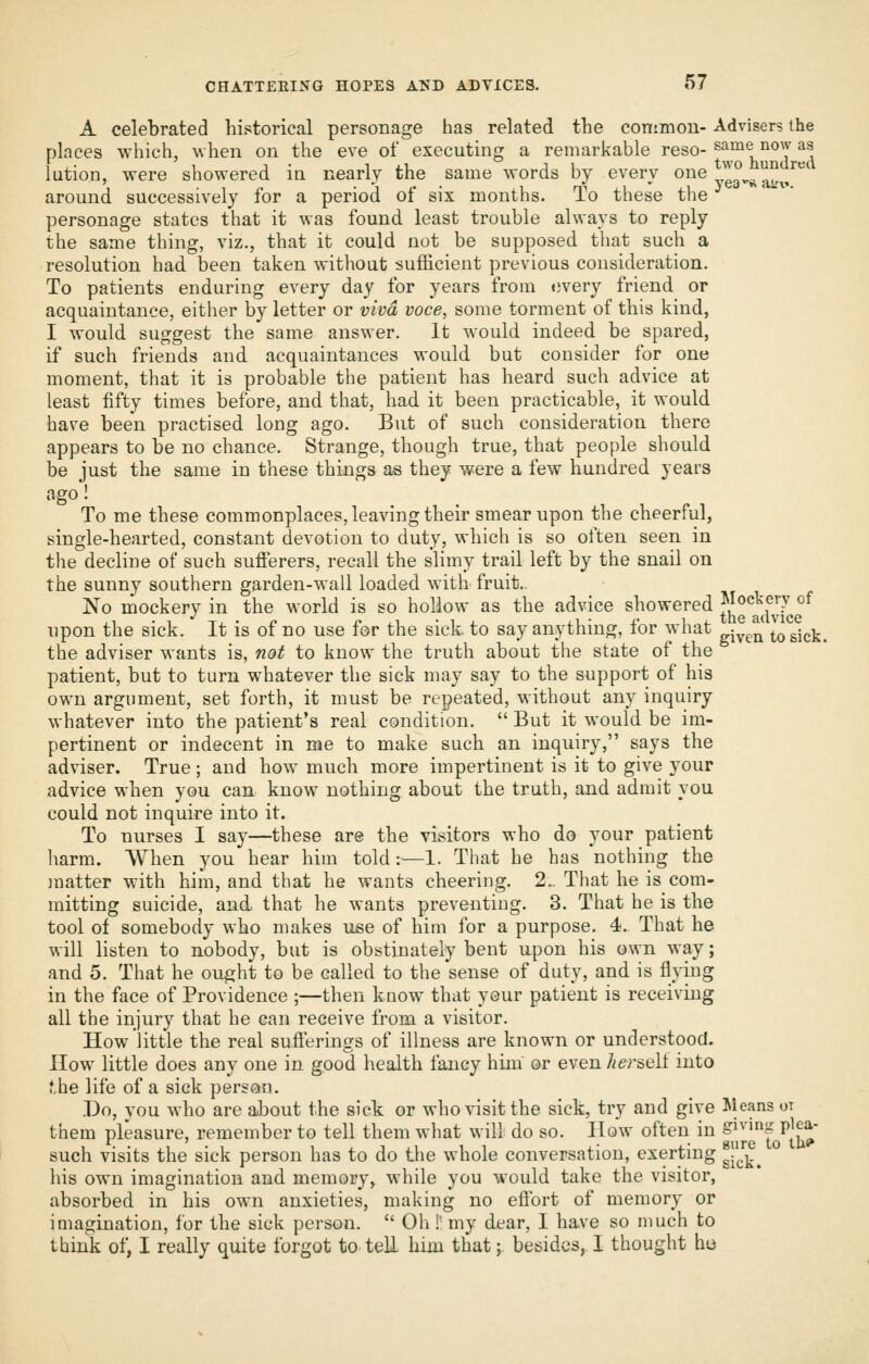 A celebrated historical personage has related the conimou- Advisers the places which, when on the eve of executing a remarkable reso- same now as lution, were showered in nearly the same words by every one J^^^^^^J^ around successively for a period of six months. To these the personage states that it was found least trouble always to reply the same thing, viz., that it could not be supposed that such a resolution had been taken without sufficient previous consideration. To patients enduring every day for years from every friend or acquaintance, either by letter or viva voce, some torment of this kind, I would suggest the same answer. It would indeed be spared, if such friends and acquaintances would but consider for one moment, that it is probable the patient has heard such advice at least fifty times before, and that, had it been practicable, it would have been practised long ago. But of such consideration there appears to be no chance. Strange, though true, that people should be just the same in these things as they were a few hundred years ago! To me these commonplaces, leaving their smear upon the cheerful, single-hearted, constant devotion to duty, which is so often seen in the decline of such sufferers, recall the slimy trail left by the snail on the sunny southern garden-wall loaded with fruit.. No mockery in the world is so hollow as the advice showered J^o^^^j^J>'°^ upon the sick. It is of no use for the sick, to say anything, for what . ^^ to sick, the adviser wants is, not to know the truth about the state of the patient, but to turn whatever the sick may say to the support of his own argument, set forth, it must be repeated, without any inquiry whatever into the patient's real condition.  But it would be im- pertinent or indecent in me to make such an inquiry, says the adviser. True ; and how much more impertinent is it to give your advice when you can know nothing about the truth, and admit you could not inquire into it. To nurses I say—these are the visitors who do your patient harm. When you hear him told:—1. That he has nothing the matter with him, and that he wants cheering. 2.. That he is com- mitting suicide, and that he wants preventing. 3. That he is the tool of somebody who makes use of him for a purpose. 4. That he will listen to nobody, but is obstinately bent upon his own way; and 5. That he ought to be called to the sense of duty, and is flying in the face of Providence ;—then know that your patient is receiving all the injury that he can receive from a visitor. How little the real sufferings of illness are known or understood. How little does any one in good health fancy him or even Jier&elt into f.he life of a sick person. .Do, you who are about the sick or who visit the sick, try and give Means or them pleasure, remember to tell them what will do so. How often in giving pica- such visits the sick person has to do the whole conversation, exerting ^J^j.^ his own imagination and memory, while you would take the visitor,  absorbed in his own anxieties, making no effort of memory or imagination, for the sick person.  Oli!' my dear, I have so much to think of, I really quite forgot to tell him that;. besides, I thought he