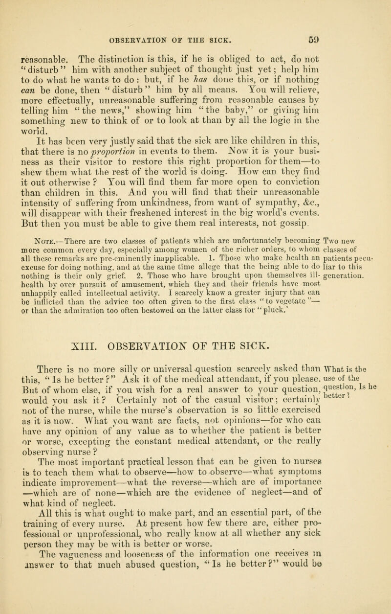 reasonable. The distinction is this, if he is oblif]jed to act, do not ''disturb him with another subject of thought just yet; help him to do what he wants to do : but, if he has done this, or if nothing can be done, then disturb him by all means. You will relieve, more effectually, unreasonable suiFering from reasonable causes by telling him the news, showing him the baby, or giving him something new to think of or to look at than by all the logic in the world. It has been very justly said that the sick are like children in this, that there is wo proportion in events to them. Now it is your busi- ness as their visitor to restore this right proportion for them—to shew them what the rest of the world is doing. How can they find it out otherwise ? You will find them far more open to conviction than children in this. And you will find that their unreasonable intensity of suffering from unkindness, from want of sympathy, &c., will disappear with their freshened interest in the big world's events. But then you must be able to give them real interests, not gossip. Note.—There are two classes of patients which are imfortunately becoming Two new more common every day, especially among women of the richer orders, to whom classes of all these remarks are pre-eminently inapplicable. 1. Those who make health an patients pecu- excuse for doing nothing, and at the same time allege that the being able to do liar to this nothing is their only grief. 2. Those who have brought upon themselves ill- generation, health by over pursuit of amusement, which they and their friends have most unhappily called intellectual activity. I scarcely know a greater injury that can be inflicted than the advice too often given to the first class '' to vegetate — or than the admiration too often bestowed on the latter class for pluck. XIII. OBSEEVATION OF THE SI€K. There is no more silly or universal -question scarcely asked than What is the this,  Is he better ? Ask it of the medical attendant, if you please, use of the But of whom else, if you wish for a real answer to your question, question, Is he would you ask it ? Certainly not of the casual visitor; certainly ^ ^''' not of the nurse, while the nurse's observation is so little exercised as it is now. What you want are facts, not opinions—for who can have any opinion of'any value as to whether the patient is better or worse, excepting the constant medical attendant, or the really observing nurse ? The most important practical lesson that can be given to nurses ib to teach them what to observe—how to observe—what symptoms indicate improvement—what the reverse—which are of importance —which are of none—whioh are the evidence of neglect—and of what kind of neglect. All this is what ought to make part, and an essential part, of the training of every nurse. At present how few there are, either pro- fessional or unprofessional, who really know at all whether any sick person they may be with is better or worse. The vagueness and looseness of the information one receives m answer to that much abused question, Is he better?^' would b©