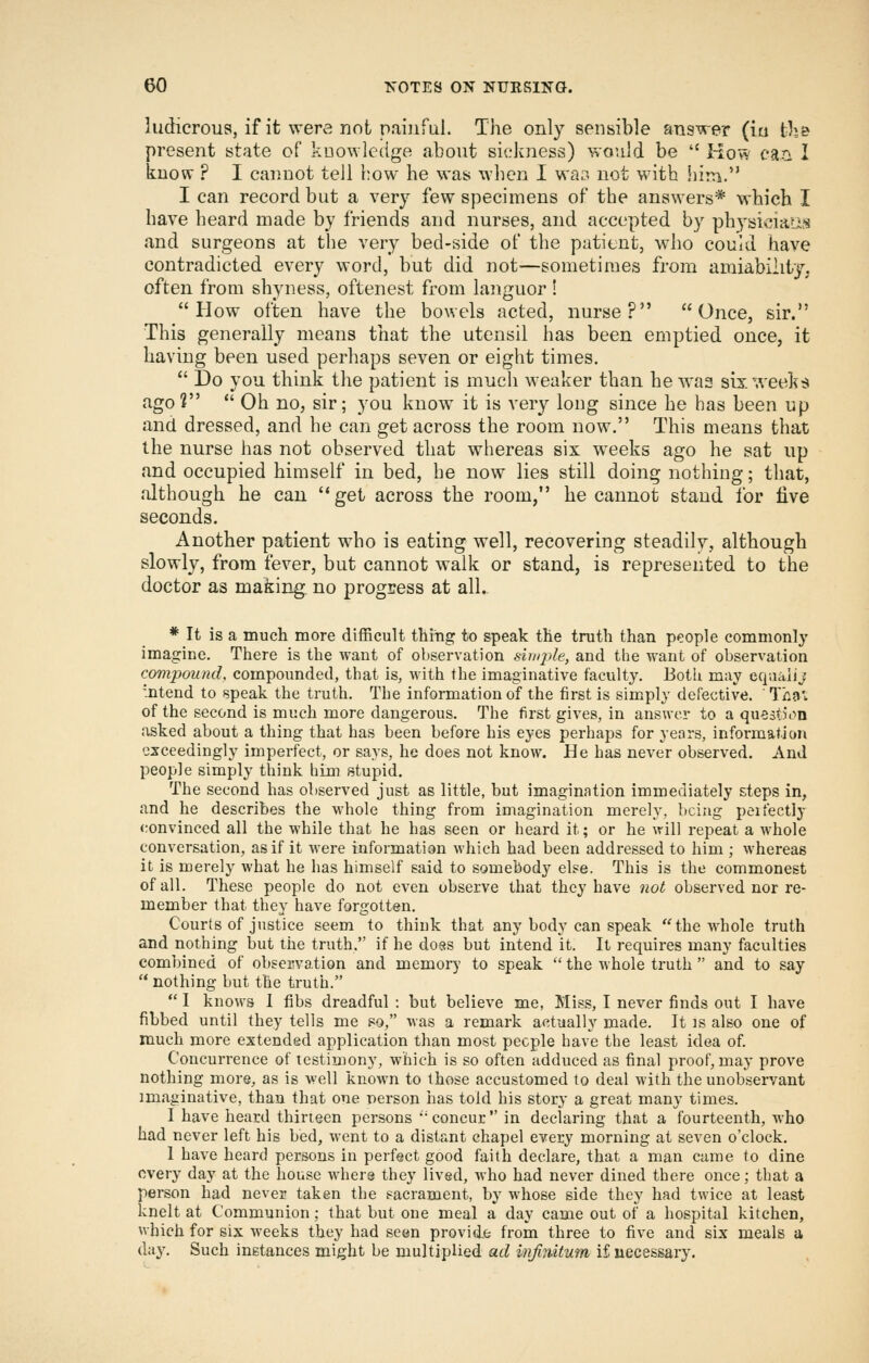 ludicrous, if it were not paiiiful. The only sensible answer (iu th& present state of knowledge about sicJniess) would be '' HovV cari I know ? I cannot tell how he was wlien I war* not with hirn. I can record but a very few specimens of the answers* which I have heard made by friends and nurses, and accepted by physidaiis and surgeons at the very bed-side of the patient, who could have contradicted every word, but did not—sometimes from amiability, often from shyness, oftenest from languor ! How often have the bowels acted, nurse? Once, sir. This generally means that the utensil has been emptied once, it having been used perhaps seven or eight times.  Do you think the patient is much weaker than he was six week:J ago?  Oh no, sir; you know it is very long since he has been up and dressed, and he can get across the room now. This means that the nurse has not observed that whereas six weeks ago he sat up and occupied himself in bed, be now lies still doing nothing; that, although he can get across the room, he cannot stand for live seconds. Another patient who is eating well, recovering steadily, although slowly, from fever, but cannot walk or stand, is represented to the doctor as making no progress at all. * It is a much more difficult thiiig to speak the truth than people commonly imagine. There is the want of observation simple, and the want of observation compound, compounded, that is, with the imaginative faculty. Both may eqaalij '.ntend to speak the truth. The information of the first is simply defective. Tha'.. of the second is much more dangerous. The first gives, in answer to a question asked about a thing that has been before his eyes perhaps for years, information exceedingly imperfect, or says, he does not know. He has never observed. And people simply think him stupid. The second has observed just as little, but imagination immediately steps in, and he describes the whole thing from imagination merely, being peifectly convinced all the while that he has seen or heard it; or he will repeat a whole conversation, as if it were information which had been addressed to him ; whereas it is merely what he has himself said to somebody else. This is the commonest of all. These people do not even observe that they have not observed nor re- member that they have forgotten. Courts of justice seem to think that any body can speak the whole truth and nothing but the truth. if he doss but intend it. It requires many faculties combined of observation and memory to speak  the whole truth  and to say  nothing but the truth.  I knows 1 fibs dreadful : but believe me. Miss, I never finds out I have fibbed until they tells me so, was a remark actually made. It is also one of much more extended application than most people have the least idea of. Concurrence of testimony, which is so often adduced as final proof, may prove nothing more, as is well known to those accustomed to deal with the unobservant imaginative, than that one person has told his story a great many times. I have heard thirteen persons ''concur in declaring that a fourteenth, who had never left his bed, went to a distant chapel every morning at seven o'clock. I have heard persons in perfect good faith declare, that a man came to dine every day at the house where they lived, who had never dined there once; that a person had never taken the sacrament, by whose side they had twice at least knelt at Communion ; that but one meal a day came out of a hospital kitchen, which for six weeks they had seen provide from three to five and six meals a day. Such instances might be multiplied ad infimtum if necessary.