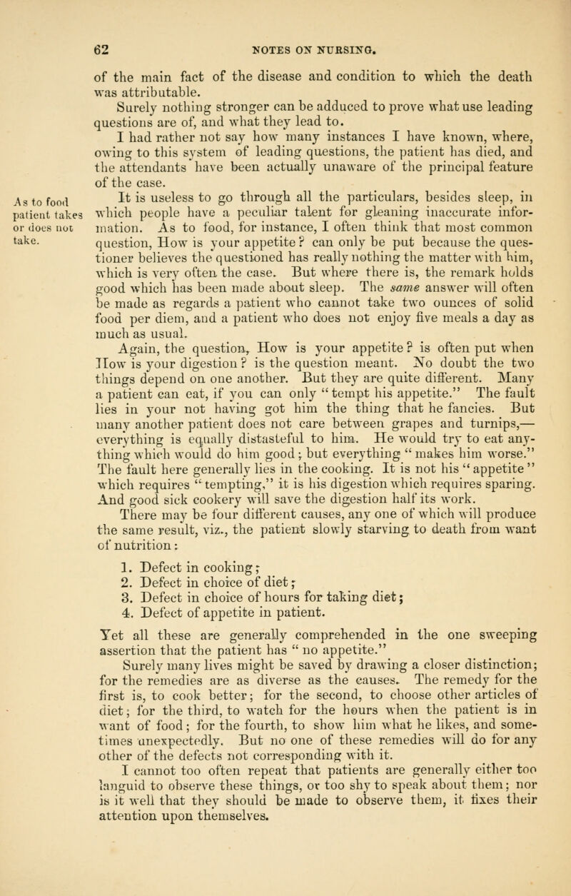 of the main fact of the disease and condition to which the death was attributable. Surely nothing stronger can be adduced to prove what use leading questions are of, and what they lead to. I had rather not say how many instances I have known, where, owing to this system of leading questions, the patient has died, and the attendants have been actually unaware of the principal feature of the case. As to food It is useless to go through all the particulars, besides sleep, in patient takes which people have a peculiar talent for gleaning inaccurate infor- or does not mation. As to food, for instance, I often think that most common <^ake. question. How is your appetite? can only be put because the ques- tioner believes the questioned has really nothing the matter with him, which is very often the case. But where there is, the remark holds good which has been made about sleep. The same answer will often be made as regards a patient who cannot take two ounces of solid food per diem, and a patient who does not enjoy five meals a day as much as usual. Again, the question. How is your appetite ? is often put when How is your digestion ? is the question meant. No doubt the two things depend on one another. But they are quite different. Many a patient can eat, if you can only tempt his appetite. The fault lies in your not having got him the thing that he fancies. But many another patient does not care between grapes and turnips,— everything is equally distasteful to him. He would try to eat any- thing which would do him good \ but everything  makes him worse. The fault here generally lies in the cooking. It is not his  appetite  which requires tempting, it is his digestion which requires sparing. And good sick cookery will save the digestion half its work. There may be four different causes, any one of which will produce the same result, viz., the patient slowly starving to death from want of nutrition: 1. Defect in cookings 2. Defect in choice of diet ;■ 3. Defect in choice of hours for taking diet; 4. Defect of appetite in patient. Yet all these are generally comprehended in the one sweeping assertion that the patient has  no appetite. Surely many lives might be saved by drawing a closer distinction; for the remedies are as diverse as the causes. The remedy for the first is, to cook better; for the second, to choose other articles of diet; for the third, to watch for the hours when the patient is in want of food ; for ithe fourth, to show him what he likes, and some- times unexpectedly. But no one of these remedies wiU do for any other of the defects not corresponding with it. I cannot too often repeat that patients are generally either too languid to observe these things, or too shy to speak about them; nor is it well that they should be niade to observe them, it fixes their attention upon themselves.