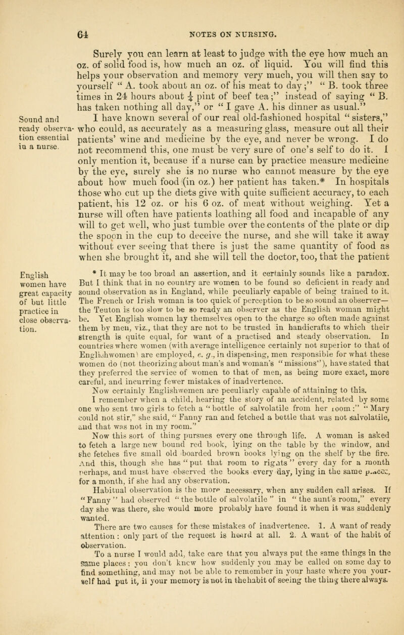 Surely you can learn at least to judge witK tlie eye how mucli an oz. of solid food is, how much an oz. of liquid. You will find this helps your observation and memory very much, you will then say to yourself  A. took about an oz. of his meat to day;  B. took three times in 24 hours about ^ pint of beef tea; instead of saying  B. has taken nothing all day, or  I gave A. his dinner as usual. Sound and I have known several of our real old-fashioned hospital  sisters, ready observa- who could, as accurately as a measuring glass, measure out all their tion essential patients' wine and medicine by the eye, and never be wrong. I do lu a nurse. ^^^^ recommend this, one must be very sure of one's self to do it. 1 only mention it, because if a nurse can by practice measure medicine by the eye, surely she is no nurse who cannot measure by the eye about how much food (in oz.) her patient has taken.* In hospitals those who cut up the diets give with quite sufficient accuracy, to each patient, his 12 oz. or his 6 oz. of meat without weighing. Yet a nurse will often have patients loathing all food and incapable of any will to get well, who just tumble over the contents of the plate or dip the spoon in the cup to deceive the nurse, and she will take it away without ever seeing that there is just the same quantity of food as when she brought it, and she will tell the doctor, too, that the patient English * It may be too broad an assertion, and it certainly sounds like a paradox, women have But I think that in no country are women to be found so deficient in ready and great capacity sound observation as in England., while peculiarly capable of being trained to it. of but little The French or Irish woman is too quick of perception to be so sound an observer- practice in the Teuton is too slow to be so ready an observer as the English woman might close observa- be. Yet English women lay themselves open to the charge so often made against tion. them by men, viz., that they are not to be trusted in handicrafts to which their Btrength is quite equal, for want of a practised and steady observation. In countries where women (with average intelligence certainly not superior to that oi Englivihwomen^ are employed, e. g., in dispensing, men responsible for what these women do (not theorizing about man's and woman's missions), havestated that they preferred the service of women to that of men, as being morii exact, more careful, and incurring fewer mistakes of inadvertence. Now certainly Englishwomen are peculiarly capable of attaining to this. I remember when a child, hearing the story of an accident, related by some one who sent two girls to fetch a bottle of salvolatile from her lOom: Mary ..•ould not stir, she said,  Fanny ran and fetched a bottle that was not jsalvolatile, iiud that was not in my room. Now this sort of thing pursues every one through life. A woman is asked to fetch a large new bound red book, lying on the table by the window, and the fetches five small old boarded brown books lying on the shelf bj- the fire. And this, though she has  put that room to rigats  every day for a month perhaps, and must have observed the books every day, lying in the same p-accz., for a month, if she had any observation. Habitual observation is the morp necessary, when any sudden call arises. If Fanny  had observed ''thebottle of salvolatile  in  the aunt's room, every day she was there, she would more probably have found it when it was suddenly wanted. There are two causes for these mistakes of inadvertence. 1. A want of ready attention: only part of the request is he»ud at all. 2. A want of the habit of observation. To a nurse I would add, take care that you always put the same things in the same places; you don't knew how suddenly you may be called on some day to find something, and may not be able to remember in your haste where you your- self had put it, ii your memory is not in thehabit of seeing the thiu^ there always.