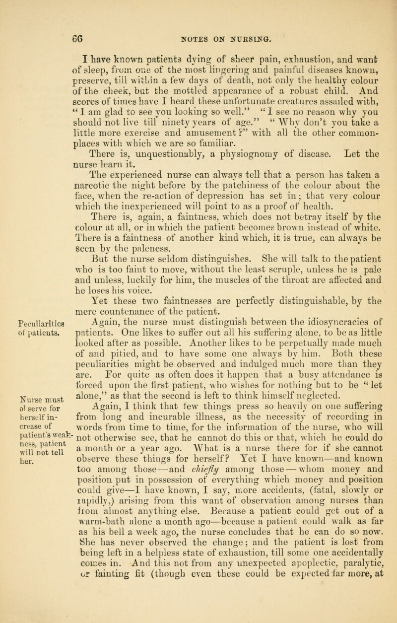 Peculiaritica of patients. T^urse must o1 serve for herself in- crease of patient's weab ness, patient will not tell her. I have known patients dying of slieer pain, exhaustion, and wanfc of sleep, fj-oin one, of the most lingering and painful diseases known, preserve, till within a few days of death, not only tlie healthy colour of the clieek, but the mottled appearance uf a robust child. And scores of times have I heard these unfortunate creatures assaded w4th,  I am glad to see you looking so well.  I see no reason why you should not live till ninety years of age.  AVhy don't you take a little more exercise and amusement ? with all the other common- places with which we are so familiar. There is, unquestionably, a physiognomy of disease. Let the nurse learn it. The experienced nurse can always tell that a person has taken a narcotic the night before by the patchiness of the colour about the face, when the re-action of depression has set in; that very colour which the inexperienced will point to as a proof of health. There is, again, a fiiintness, which does not betray itself by the colour at all, or in which the patient becomes brown instead of w^hite. There is a faintness of another kind which, it is true, can always be seen by the paleness. But the nurse seldom distinguishes. She will talk to the patient who is too faint to move, without the least scruple, unless he is pale and unless, luckily for him, the muscles of the throat are affected and he loses his voice. Yet these two faintnesses are perfectly distinguishable, by the mere countenance of the patient. Again, the nurse must distinguish between the idiosyncracies of patients. One likes to suffer out all his suffering alone, to be as little looked after as possible. Another likes to be perpetually made much of and pitied, and to have some one always by him. Both these peculiarities might be observed and indulged much more than they are. For quite as often does it happen that a busy attendance is forced upon the first patient, who wishes for nothing but to be let alone, as that the second is left to think himself neglected. Again, I think that few things press so heavdy on one suffering from long and incurable illness, as the necessity of recording in words from time to time, for the information of the nurse, who will ' not otherwise see, that he cannot do this or that, which he could do a month or a year ago. What is a nurse there for if she cannot observe these things for herself? Yet I have known—and known too among those—and chief 1/ among those — whom money and position put in possession of everything which money and position could give—I have known, I say, more accidents, (fatal, slowly or iQpidly,) arising from this want of observation among nurses than from almost anything else. Because a patient could get out of a warm-bath alone a month ago—because a patient could walk as far as his bell a week ago, the nurse concludes that he can do so now^ {She has never observed the change; and the patient is lost from being left in a helpless state of exhaustion, till some one accidentally conieb in. And this not from any unexpected apoplectic, paralytic, or fainting fit (though even these could be expected far more, at