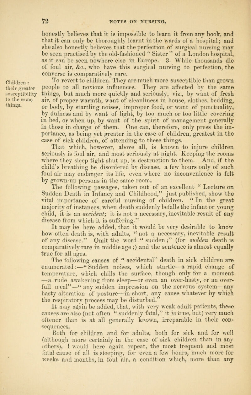honestly believes that it is impossible to learn it from any book, and that it can only be thoroughly learnt in the wards of a hospital; and she also honestly believes that the perl'ection of surgical nursing may be seen practised by the old-fashioned Sister of a London hospital, as it can be seen nowhere else in Europe. 3. While thousands die of foul air, &c., who have this surgical nursing to perfection, the converse is comparatively rare. Children : ^^ revert to children. They are much more susceptible than grown their greater poople to all noxious influences. They are affected by the same susceptibility things, but much more quickly and seriously, viz., by want of fresh to the same air, of proper warmth, want of cleanliness in house, clothes, bedding, things. Qj, body, by startling noises, improper food, or want of punctuality, by dulness and by want of light, by too much or too little covering in bed, or when up, by want of the spirit of management generally in those in charge of them. One can, therefore, only press the im- portance, as being yet greater in the case of children, greatest in the case of sick children, of attending to these things. That which, however, above all, is known to injure children seriously is foul air, and most seriously at night. Keeping the rooms where they sleep tight shut up, is destruction to them. And, if the child's breathing be disordered by disease, a few hours only of such foul air may endanger its life, even where no inconvenience is felt by grown-up persons in the same room. The following passages, taken out of an excellent  Lecture on Sudden Death in Infancy and Childhood, just published, show the vital importance of careful nursing of children.  In the great majority of instances, when death suddenly befalls the infant or young child, it is an accident; it is not a necessary, inevitable result of any disease from which it is suffering. It may be here added, that it would be very desirable to know how often death is, with adults,  not a necessary, inevitable result of any disease. Omit the word  sudden ; (for sudden death is comparatively rare in middle age ;) and the sentence is almost equally true for all ages. The following causes of  accidental death in sick children are enumerated :— Sudden noises, which startle—a rapid change of temperature, which chills the surface, though only for a moment —a rude awakening from sleep—or even an over-hasty, or an over- full meal— any sudden impression on the nervous system—any hasty alteration of posture—in short, any cause whatever by which the respiratory process may be disturbed. It may agnin be added, that, with very weak adult patients, the^ie causes are also (not often '' suddenly fatal, it is true, but) very much oftener than is at all generally known, irreparable in their con- sequences. Both for children and for adults, both for sick and for well (although more certainly in the case of sick children than in any others), I would here again repeat, the most frequent and most fatal cause of all is sleeping, tor even a few hours, nnich more for weeks and months, in foul air, a condition which, more than any