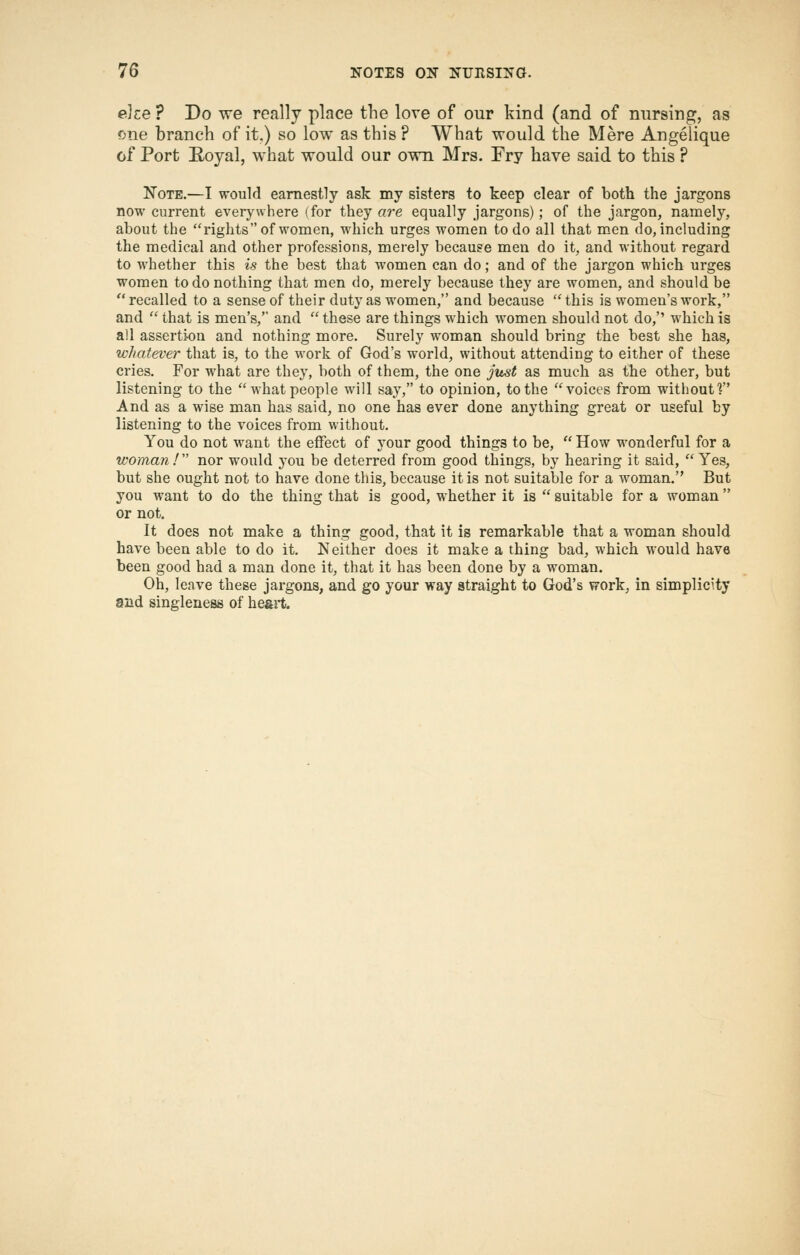 e]ce ? Do we really place the love of our kind (and of nursing, as <5ne branch of it.) so low as this ? What would the Mere Angeiique of Port E-oyal, what would our own Mrs. Fry have said to this ? Note.—I would earnestly ask my sisters to keep clear of both the jargons now current everywhere (for they are equally jargons); of the jargon, namely, about the rights of women, which urges women to do all that m^en do, including the medical and other professions, merely because men do it, and without regard to whether this is the best that women can do; and of the jargon which urges women to do nothing that men do, merely because they are women, and should be recalled to a sense of their duty as women, and because this is women's work, and  that is men's, and  these are things which women should not do, which is all asserti-on and nothing more. Surely woman should bring the best she has, whatever that is, to the work of God's world, without attending to either of these cries. For what are they, both of them, the one jiuit as much as tbe other, but listening to the what people will say, to opinion, to the voices from without? And as a wise man has said, no one has ever done anything great or useful by listening to the voices from without. You do not want the effect of your good things to be,  How wonderful for a woman!'' nor would you be deterred from good things, by hearing it said, Yes, but she ought not to have done this, because it is not suitable for a woman. But you want to do the thing that is good, whether it is  suitable for a woman or not. It does not make a thing good, that it is remarkable that a woman should have been able to do it. Neither does it make a thing bad, which would have been good had a man done it, that it has been done by a woman. Oh, leave these jargons, and go your way straight to God's vrork, in simplicity and singleness of heart.
