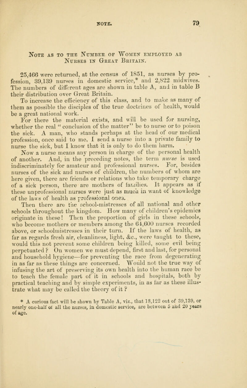 Note as to the Numbee of Wome?^ employed as NUIISES IN GrEEAT BeITAIN. 25,466 were returned, at the census of 1S51, as nurses by pro- fession, 39,139 nurses in domestic service,* and 2,822 midwives. The numbers of different ages are shown in table A, and in table B their distribution over Grreat Britain. To increase the efficiency of this class, and to make as many of them as possible the disciples of the true doctrines of health, would be a great national work. For there the material exists, and will be used for nursing, whether the real  conclusion of the matter be to nurse or to poison the sick. A man, who stands perhaps at the head of our medical profession, once said to me, I send a nurse into a private family to nurse the sick, but I know that it is only to do them harm. Now a nurse means any person in charge of the personal health of another. And, in the preceding notes, the term muse is used indiscriminately for amateur and professional nurses. For, besides nurses of the sick and nurses of children, the numbers of whom are here given, there are friends or relations who take temporary charge of a sick person, there are mothers of families. It appears as if these unprofessional nurses were just as miicii ii\ want of knowledge of the laws of health as professional onea. Then there are the school-mistresses of all national and other schools throughout the kingdom. How many of children's epidemics originate in these! Then the proportion of girls in these schools, who become mothers or members among the 64,600 nurses recorded above, or schoolmistresses in their turn. If the laws of health, as far as regards fresh air, cleanliness, light, &c., were taught to these, would this not prevent some children being killed, some evil being perpetuated ? On women we must depend, first and last, for personal and household hygiene—for preventing the race from degenerating in as far as these things are concerned. Would not the true way of infusing the art of preserving its own health into the human race be to teach the female part of it in schools and hospitals, both by practical teaching and by simple experiments, in as iar as these illus- trate what may be called the theory of it ? * A curious fact will be shown by Table A, viz., that 18,122 out of 39,139, or nearly one-half oi all the nurses, in domestic service, are between 5 and 20 ye^s of age.