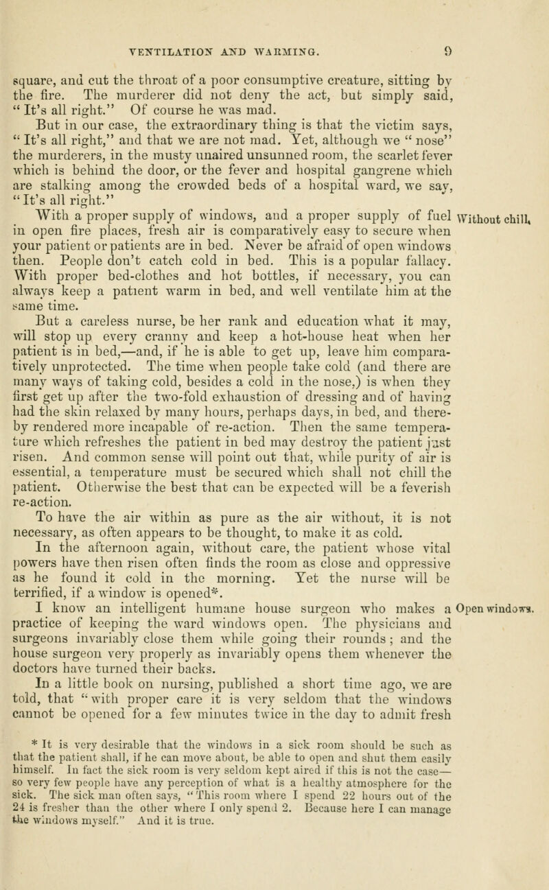 square, and cut the throat of a poor consumptive creature, sitting by the fire. The murderer did not deny the act, but simply said,  It's all right. Of course he was mad. But in our case, the extraordinary thing is that the victim says,  It's all right, and that we are not mad. Yet, although we  nose the murderers, in the musty unaired unsunned room, the scarlet fever which is behind the door, or the fever and hospital gangrene which are stalking among the crowded beds of a hospital ward, we sav, It's all right. With a proper supply of windows, and a proper supply of fuel Without chill* in open fire places, fresh air is comparatively easy to secure when your patient or patients are in bed. Never be afraid of open windows then. People don't catch cold in bed. This is a popular fallacy. With proper bed-clothes and hot bottles, if necessary, you can always keep a patient warm in bed, and well ventilate him at the !>ame time. But a careless nurse, be her rank and education what it may, will stop up every cranny and keep a hot-house heat when her patient is in bed,—and, if he is able to get up, leave him compara- tively unprotected. The time when people take cold (and there are many ways of taking cold, besides a cold in the nose,) is when they first get up after the two-fold exhaustion of dressing and of having had the skin relaxed by many hours, perhaps days, in bed, and there- by rendered more incapable of re-action. Then the same tempera- ture which refreshes tlie patient in bed may destroy the patient j'jst risen. And common sense will point out that, while purity of air is essential, a temperature must be secured which shall not chill the patient. Otherwise the best that can be expected will be a feverish re-action. To have the air within as pure as the air without, it is not necessary, as often appears to be thought, to make it as cold. In the afternoon again, without care, the patient whose vital powers have then risen often finds the room as close and oppressive as he found it cold in the morning. Yet the nurse will be terrified, if a window is opened^'. I know an intelligent humane house surgeon who makes a Open windoTrs. practice of keeping the ward windows open. The physicians and surgeons invariably close them while going their rounds; and the house surgeon very properly as invariably opens them whenever the doctors have turned their backs. In a little book on nursing, published a short time ago, we are told, that with proper care it is very seldom that the windows cannot be opened for a few minutes twice in the day to admit fresh * It is very desirable that the Avindo\vs in a sick room should be such as that the patient shall, if he can move about, be able to open and shut them easily himself. In fact the sick room is very seldom kept aired if this is not the case- so very few people have any perception of what is a healthy atmosphere for the sick. The sick man often says,  This room where I spend 22 hours out of the 24 is freslier thau the other where I only spend 2. Because here I can manage the windows myself. And it is true.