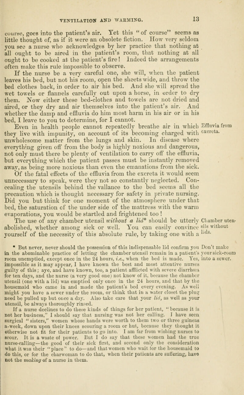 course, goes into the patient's air. Yet this  of course seems as little thought of, as if it were an obsolete fiction. How very seldom you see a nurse who acknowledges by her practice that nothing at all ought to be aired in the patient's room, that nothing at all ought to be cooked at the patient's fire! Indeed the arrangements often make this rule impossible to observe. If the nurse be a very careful one, she will, when the patient leaves his bed, but not his room, open the sheets wide, and throw the bed clothes back, in order to air his bed. And she will spread the wet towels or flannels carefully out upon a horse, in order to dry them. Now either these bed-clothes and towels are not dried and aired, or they dry and air themselves into the patient's air. And whether the damp and effluvia do him most harm in his air or in his bed, I leave to you to determine, for I cannot. Even in health people cannot repeatedly breathe air in which Effluvia from they live with impunity, on account of its becoming charged with 'xcreta. unwholesome matter from the lungs and skin. In disease where everything given ofi from the body is highly noxious and dangerous, not ouly must there be plenty of ventilation to carry ofl the effluvia, but everything which the patient passes must be instantly removed away, as being more noxious than even the emanations from the sick. Of the fatal efi'ects of the effluvia from the excreta it would seem, unnecessary to speak, were they not so constantly neglected. Con- cealing the utensils behind the vallance to the bed seems all the precaution which is thought necessary for safety in private nursing. Did you but think for one moment of the atmosphere under that bed, the saturation of the under side of the mattress with the warm evaporations, you would be startled and frightened too ! The use of any chamber utensil icithout a lid'*' should be utterly Chamber uten- abolished, whether among sick or well. You can easily convince si's without yourself of the necessity of this absolute rule, by taking one with a ^^'^' * But never, never should the possession of this indispensable lid confirm you Don't make in the abominable practice of letting the chamber utensil remain in a patient's your sick-room room unemptied, except once in the 24 hours, i.e., when the bed is made. Yes, into a sewer, impossible as it may appear, I have known the best and most attentive nurses guilty of this; aye, and have known, too, a patient afflicted with severe diarrhaa for ten days, and the nurse (a very good one) not know of it, because the chamber utensil (one with a lid) was emptied only once in the 24 hours, and that by the housemaid who came in and made the patient's bed every evening. As well might you have a sewer under the room, or think that in a water closet the plug need be pulled up but once a day. Also take care that your lid, as well as your utensil, be always thoroughly rinsed. If a nurse declines to do these kinds of things for her patient, because it is not her business, I should say that nursing was not her calling. J have seen surgical  sisters, women whose hands were worth to them two or three guineas a-week, down upon their knees scouring a room or hut, because they thought it otherwise not fit for their patients to go into. I am far from wishing nurses to scour. It is a waste of power. But I do say that these women had the true nurse-calling—the good of their sick first, and second only the consideration what it was iheir place to do—and that women who wait lor the housemaid to do this, or for the charwoman to do that, when their patients are sufiering, have not the making of a nurse in them.