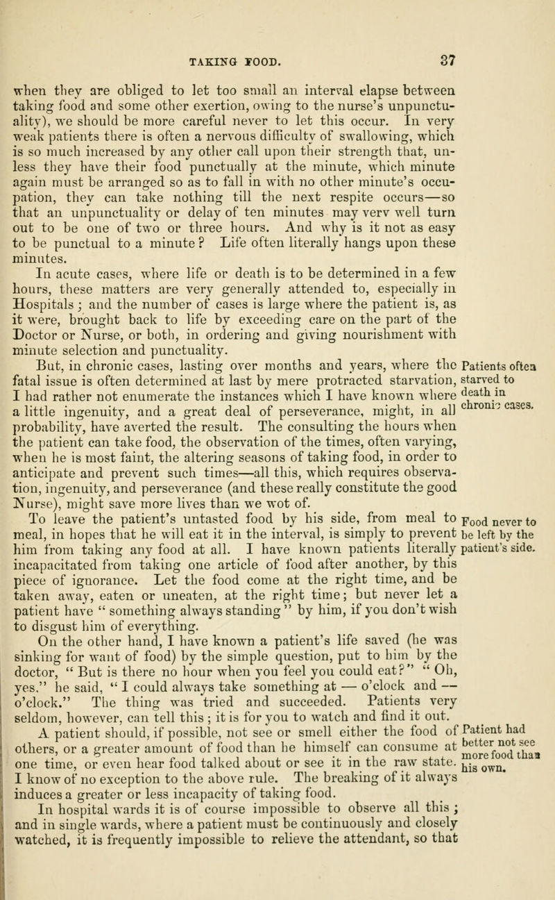 when tliey are obliged to let too small an interval elapse between taking food and some other exertion, owing to the nurse's unpunctu- ality), we should be more careful never to let this occur. In very weak patients there is often a nervous difficulty of swallowing, which is so much increased by any otlier call upon their strength that, un- less they have their food punctually at the minute, which minute again must be arranged so as to fall in with no other minute's occu- pation, they can take nothing till the next respite occurs—so that an unpunctuality or delay of ten minutes may verv well turn out to be one of two or three hours. And why is it not as easy to be punctual to a minute ? Life often literally hangs upon these minutes. In acute cases, where life or death is to be determined in a few hours, these matters are very generally attended to, especially in Hospitals ; and the number of cases is large where the patient is, as it were, brought back to life by exceeding care on the part of the Doctor or Nurse, or both, in ordering and giving nourishment with minute selection and punctuality. But, in chronic cases, lasting over months and years, where the Patients oftea fatal issue is often determined at last by mere protracted starvation, starved to I had rather not enumerate the instances which I have known where death in a little ingenuity, and a great deal of perseverance, might, in all ^ ^^'^^'^ ^^^^^' probability, have averted the result. The consulting the hours when the patient can take food, the observation of the times, often varying, when he is most faint, the altering seasons of taking food, in order to anticipate and prevent such times—all this, which requires observa- tion, ingenuity, and perseverance (and these really constitute the good Nurse), might save more lives than we wot of. To leave the patient's untasted food by his side, from meal to Yood never to meal, in hopes that he will eat it in the interval, is simply to prevent be left by the him from taking any food at all. I have known patients literally patient's side, incapacitated from taking one article of food after another, by this piece of ignorance. Let the food come at the right time, and be taken away, eaten or uneaten, at the right time; but never let a patient have  something always standing  by him, if you don't wish to disgust him of everything. On the other hand, I have known a patient's life saved (he was sinking for want of food) by the simple question, put to him by the doctor,  But is there no hour when you feel you could eat?  Oh, yes, he said,  I could always take something at — o'clock and — o'clock. The thing was 'tried and succeeded. Patients very seldom, however, can tell this ; it is for you to watch and find it out. A patient should, if possible, not see or smell either the food of Patient had others, or a greater amount of food than he himself can consume at better not sec • ^ 1 fiiiiiij. -i-'i-i 4.4- more loou tuaa one time, or even hear food talked about or see it in the raw state, j^.^ ^^^^ I know of no exception to the above rule. The breaking of it always induces a greater or less incapacity of taking food. In hospital wards it is of course impossible to observe all this ; and in single wards, where a patient must be continuously and closely watched, it is frequently impossible to relieve the attendant, so that