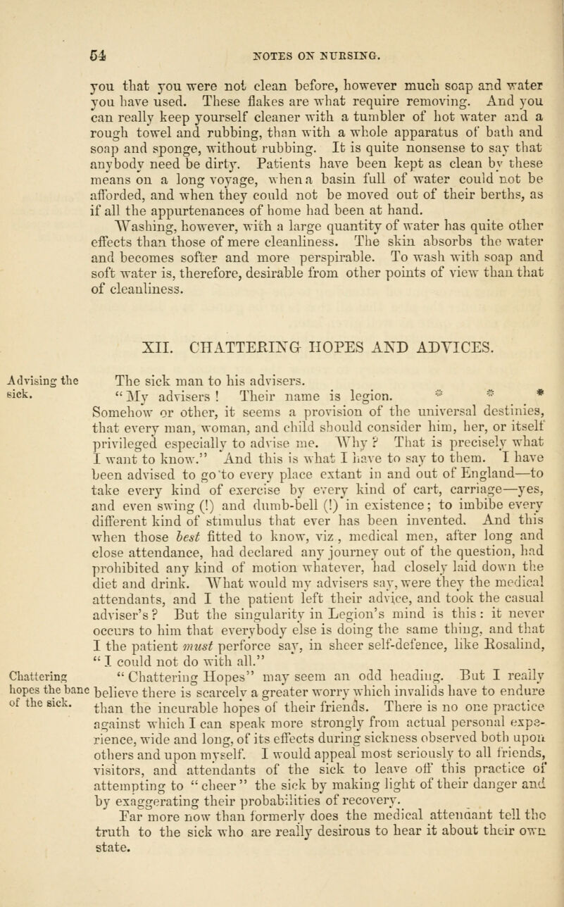you that you were not clean before, however much soap and water you have used. These flakes are what require removing. And you can really keep yourself cleaner with a tumbler of hot water and a rough towel and rubbing, than with a whole apparatus of bath and soap and sponge, without rubbing. It is quite nonsense to say that anybody need be dirty. Patients have been kept as clean by these means on a long voyage, when a basin full of water could not be afforded, and when they could not be moved out of their berths, as if all the appurtenances of home had been at hand. Washing, however, with a large quantity of water has quite other effects than those of mere cleanliness. The skin absorbs the water and becomes softer and more perspirable. To wash with soap and soft water is, therefore, desirable from other points of view than that of cleanliness. XII. CITATTEEIXG HOPES AND ADVICES. Advising the The sick man to his advisers. sick. '<■ ]\Xy advisers ! Their name is legion.  * * Somehow or other, it seems a provision of the universal destinies, that every man, woman, and child should consider him, her, or itself privileged especially to advise me. Why ? That is precisely what I want to know. And this is what I iiave to say to them. I have been advised to go'to every place extant in and out of England—to take every kind of exercise by every kind of cart, carriage—yes, and even swing (!) and dumb-bell (!)*in existence; to imbibe every different kind of stnnulus that ever has been invented. And this when those hest fitted to know, viz , medical m.en, after long and close attendance, had declared any journey out of the question, had prohibited any kind of motion whatever, had closely laid down the diet and drink. What would my advisers say, were they the medical attendants, and I the patient left their advice, and took the casual adviser's ? But the singularity in Legion's mind is this : it never occurs to him that everybody else is doing the same thing, and that I the patient must perforce say, in sheer self-defence, like Eosalind,  I could not do with all. Chatterins?  Chattering Hopes may seem an odd heading. But I really hopes the bane l3elieve there is scarcelv a greater worry which invalids have to endure of the sick. ^|,.^^ ^^^ incurable hopes of their friends. There is no one practice against which I can speak more strongly from actual personal expe- rience, wide and long, of its effects during sickness observed both upon others and upon myself. I would appeal most seriously to all friends, visitors, and attendants of the sick to leave off this practice oi attempting to cheer the sick by making light of their danger and by exaggerating their probabilities of recovery. Ear more now than formerly does the medical attendant tell the truth to the sick who are really desirous to hear it about their own state.