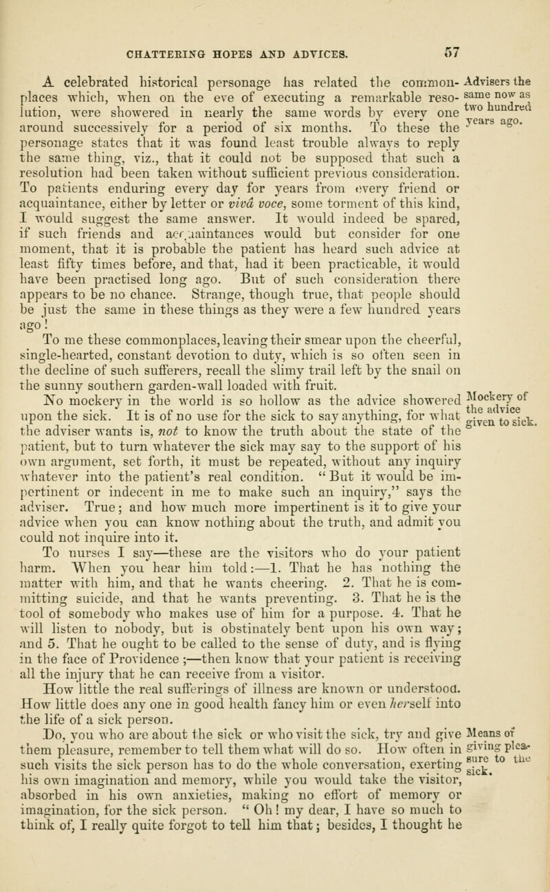 A celebrated historical personage has related the common- Advisers the places which, when on the eve of executing a remarkable reso- same now as lution, were showered in nearly the same words by every one ^^^ ^^ ^^ around successively for a period of six months. To these the ^ ^^^ ^^ personage states that it was found least trouble always to reply the same thing, viz., that it could not be supposed that such a resolution had been taken without sufficient previous consideration. To patients enduring every day for years from every friend or acquaintance, either by letter or viva voce, some torment of this kind, I would suggest the same answer. It would indeed be spared, if such friends and acr/aaintances would but consider for one moment, that it is probable the patient has heard such advice at least fifty times before, and that, had it been practicable, it would have been practised long ago. But of such consideration there appears to be no chance. Strange, though true, that people should be just the same in these things as they were a few hundred years ago'l To me these commonplaces, leaving their smear upon the cheerful, single-hearted, constant devotion to duty, which is so often seen in the decline of such sufierers, recall the slimy trail left by the snail on the sunny southern garden-wall loaded with fruit. No mockery in the world is so hollow as the advice showered Jlockery of upon the sick. It is of no use for the sick to say anything, for what ^iye^^^s^ct the adviser wants is, not to know the truth about the state of the patient, but to turn whatever the sick may say to the support of his own argument, set forth, it must be repeated, without any inquiry whatever into the patient's real condition.  But it would be im- pertinent or indecent in me to make such an inquiry, says the adviser. True; and how much more impertinent is it to give your advice when you can know nothing about the truth, and admit you could not inquire into it. To nurses I say—these are the visitors who do your patient harm.. When you hear him told:—1. That he has nothing the matter with him, and that he wants cheering. 2. That he is com- mitting suicide, and that he wants preventing. 3. That he is the tool of somebody who makes use of him for a purpose. 4. That he will listen to nobody, but is obstinately bent upon his own way; and 5. That he ought to be called to the sense of duty, and is flying in the face of Providence ;—then know that your patient is receiving all the injury that he can receive from a visitor. How little the real sufterings of illness are known or understood. How little does any one in good health fancy him or even JierseU into the life of a sick person. Do, you who are about the sick or who visit the sick, try and give Means of them pleasure, remember to tell them what will do so. How often in S^^'i^g plea- such visits the sick person has to do the whole conversation, exerting ^}^^ o t ^^ his own imagination and memory, while you would take the visitor, absorbed in his own anxieties, making no efibrt of memory or imagination, for the sick person.  Oh! my dear, I have so much to think of, I really quite forgot to tell him that; besides, I thought he