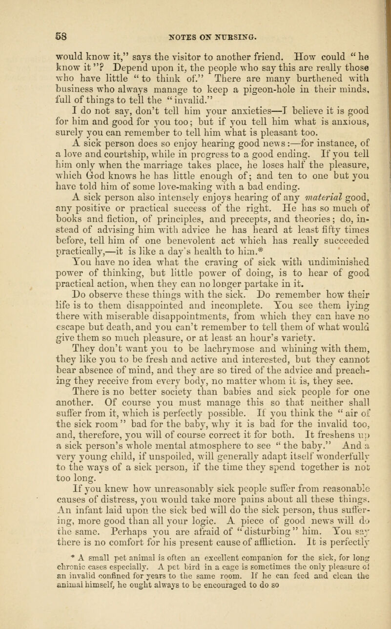 would know it, says the visitor to another friend. How could  he know it? Depend upon it, the people who say this are really those who have little  to think of. There are many burthened with business who always manage to keep a pigeon-hole in their minds, full of things to tell the  invalid. I do not say, don't tell him your anxieties—T believe it is good for him and good for you too; but if you tell him what is anxious, surely you can remember to tell him what is pleasant too. A sick person does so enjoy hearing good news:—for instance, of a love and courtship, while in progress to a good ending. If you tell him only when the marriage takes place, he loses half the pleasure, which Grod knows he has little enough of; and ten to one but you Lave told him of some love-making with a bad ending. A sick person also intensely enjoys hearing of any material good, Jiny positive or practical success of the right. He has so much of books and fiction, of principles, and precepts, and theories; do, in- stead of advising him with advice he has heard at least fifty times before, tell him of one benevolent act which has really succeeded practically,—it is like a day's health to him.* Tou have no idea what the craving of sick with undiminished power of thinking, but little power of doing, is to hear of good practical action, when they can no longer partake in it. Do observe these things with the sick. Do remember how their life is to them disappointed and incomplete. Tou see them lying there with miserable disappointments, from which they can have no escape but death, and you can't remember to tell them of what would give them so much pleasure, or at least an hour's variety. They don't want you to be lachrymose and whining with them, they like you to be fresh and active and interested, but they cannot bear absence of mind, and they are so tired of the advice and preach- ing they receive from every body, no matter whom it is, they see. There is no better society than babies and sick people for one another. Of course you must manage this so that neither shall sufi'er from it, which is perfectly possible. If you think the  air of the sick room bad for the baby, why it is bad for the invalid too, and, therefore, you will of course correct it for both. It freshens u:> a sick person's whole mental atmosphere to see  the baby. And a. very young child, if unspoiled, M-ill generally adapt itself wonderfully to the ways of a sick person, if the time they spend together is not too long. If you knew how unreasonably sick people suffer from reasonable causes of distress, you would take more pains about all these things. An infant laid upon the sick bed will do the sick person, thus suffer- ing, more good than all your logic. A piece of good news will do the same. Perhaps you are afraid of disturbing him. You say there is no comfort for his present cause of affliction. It is perfectly * A small pet animal is often an excellent companion for the sick, for long chronic cases especially. A pet bird in a cage is sometimes the only pleasure of an invalid confined for years to the same room. If he can feed and clean the animal himself, he ought always to be encouraged to do so