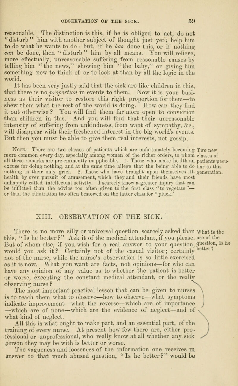 reasonable. The distinction is this, if he is obliged to act, do not disturb him with another subject of thought just yet; help him to do what he wants to do: but, if he has done this, or if nothing can be done, then disturb him by all means. You will relieve, more effectually, unreasonable suffering from reasonable causes by telling him the news, showing him tlie baby, or giving him something new to tliiiik of or to look at than by all the logic in the world. It has been very justly said that the sick are like children in this, that there is Jio propoy^iion in events to them. Kow it is your busi- ness as tlieir visitor to restore this right proportion for them—to shew them what the rest of the world is doing. How can they find it out otherwise ? You will find them far more open to conviction than children in this. And you will find that their unreasonable intensity of suffering from unkindness, from want of sympathy, &c., will disappear with their freshened interest in the big world's events. But then you must be able to give them real interests, not gossip. XoTE.—There are two classes of patients which are unfortunately becoming Two new more common every day, especially among women of the richer orders, to whom classes of all these remarks are pre-eminently inapplicable. 1. Those who make health an patients pecu- excuse for doing nothing, and at the same time allege that the being able to do liar to this nothing is their only grief. 2. Those who have brought upon themselves ill- generation, health by over pursuit of amusement, which they and their friends have most unhappily called intellectual activity. I scarcely know a greater injury that can be inflicted than the advice too often given to the first class to vegetate— or than the admiration too often bestowed on the latter class for '-'pluck.' XIII. OBSEEYATION OE THE SICK. There is no more silly or universal question scarcely asked than What is the fchis,  Is he better ? Ask it of the medical attendant, if you please, use of the But of whom else, if you wish for a real answer to your question, question, Is he would you ask it? Certainly not of the casual visitor; certainly ^ ^^^' not of the nurse, while the nurse's observation is so little exercised as it is now. What you want are facts, not opinions—for who can have any opinion of any value as to whether the patient is better or worse, excepting the constant medical attendant, or the really observing nurse ? The most important practical lesson that can be given to nurses is to teach rhem what to observe—how to observe—what symptoms indicate improvement—what the reverse—which are of importance —which are of none—which are the evidence of neglect—and of what kind of neglect. All this is what ought to make part, and an essential part, of the training of every nurse. At present how few there are, either pro- fessional or unprofessional, who really know at all whether any sick person they may be with is better or worse. The vagueness and looseness of the information one receives m answer to that much abused question, Is he better? would be