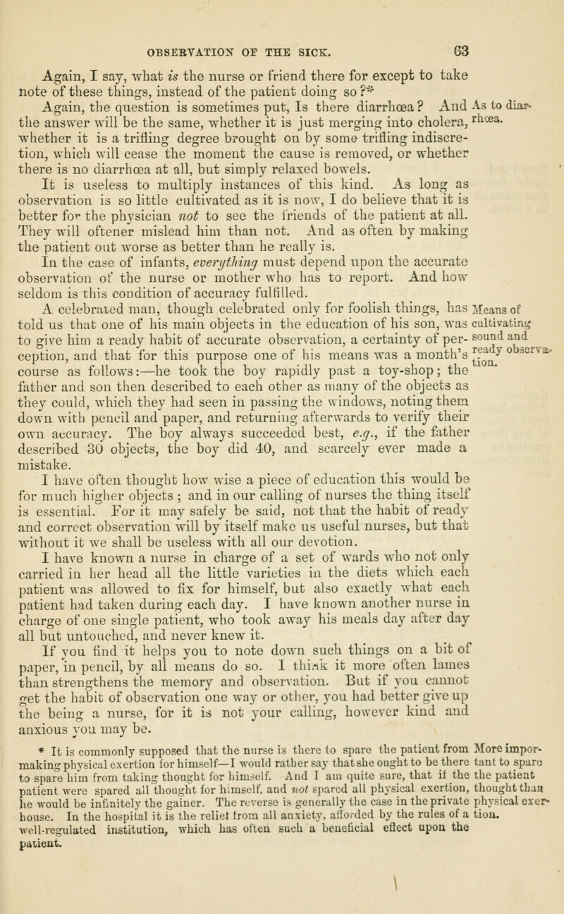 Again, I say, what is the nurse or friend there for except to take note of these things, instead of the patient doing so ?*'* Again, the question is sometimes put. Is there diarrhoea? x\nd As to diar- the answer will be the same, whether it is just merging into cholera, rhoea. whether it is a trifling degree brought on by some trifling indiscre- tion, which will cease the moment the cause is removed, or whether there is no diarrhoea at all, but simply relaxed bowels. It is useless to multiply instances of this kind. As long as observation is so little cultivated as it is now, I do believe that it is better fo^- the physician not to see the friends of the patient at all. They will oftener mislead him than not. And as often by making the patient out worse as better than he really is. In the case of infants, everything must depend upon the accurate observation of the nurse or mother who has to report. And how seldom is this condition of accuracy fulfilled. A celebrated man, though celebrated only for foolish things, has Means of told us that one of his main objects in the education of his son, was cultivafmi^ to give him a ready habit of accurate observation, a certainty of per- sound and ception, and that for this purpose one of his means was a month's JP^^^ obacrvs.- course as follows:—he took the boy rapidly past a toy-shop; the father and son then described to eacli other as many of the objects as they could, whicli they had seen in passing the windows, noting them down with pencil and paper, and returning afterwards to verify their own accuracy. The boy always succeeded best, e.g., if the father described 30 objects, the boy did 40, and scarcely ever made a mistake. I have often thought how wise a piece of education this would be for much higher objects ; and in our calling of nurses the thing itself is essential. For it may safely be said, not that the habit of ready and correct observation will by itself make us useful nurses, but that without it we shall be useless with all our devotion. I have known a nurse in charge of a set of wards who not only carried in her head all the little varieties in the diets which each patient was allowed to fix for himself, but also exactly -^'hat each patient had taken during each day. I have known another nurse in charge of one single patient, who took away his meals day after day all but untouched, and never knew it. If you find it helps you to note down such things on a bit of paper, m pencil, by all means do so. I thi.ik it more often lames than strengthens the memory and observation. But if you cannot get the habit of observation one way or otiier, you had better give up the being a nurse, for it is not your calling, however kmd and anxious you may be. * It is commonly supposed that the nurse is there to spare the patient from Moreimpor- making physical exertion for himself—I would rather say that she ought to be there tantto sparo to spare him from taking thought for himself. And I am quite sure, that it the the patient patient were spared all thought for himself, and not spared all physical exertion, thought than lie would be infinitely the gainer. The reverse i^ generally the case in the private physical exer- house. In the hospital it is the reliet from all anxiety, aiiorded by the rules of a tioa. well-regulated institution, which has often such a beneficial eflect upon the paiient. \