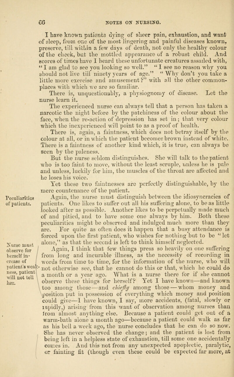 I have known patients dying of slieer pain, exhaustion, and want? of sleep, fi'oni oiic. of the most lingering and painful diseases known, preserve, till within a few days of death, not only the healthy colour of the eljeeii, but the mottled appearance of a robust child. And scores of times have I heard these unfortunate creatures assaded with, *' I am glad to see you looking so well.  I see no reason why you should not live till ninety years of age.  Why don't you take a little more exercise and amusement? with all the other common- places with which vre are so familiar. There is, unquestiouubly, a physiognomy of disease. Let the nurse learn it. The experienced nurse can always tell that a person has taken a narcotic the night before by the patchiness of the colour about the face, when the re-action of depression has set in; that very colour which the inexperienced will point to as a proof of health. There is, again, a fointness, which does not betray itself by tlie colour at all, or in which the patient becomes brown instead of Mdiite. There is a faintness of another kind which, it is true, can always be seen by the paleness. But the nurse seldom distinguishes. She will talk to the patient who is too faint to move, without the least scruple, unless he is pale and unless, luckily for him, the muscles of the throat are affected and he loses his voice. Tet these two faintnesses are perfectly distinguishable, by the mere countenance of the patient. Pccuharities Again, the nurse must distinguish between the idiosyncracies of of patients. patients. One likes to suffer out all his suffering alone, to be as little looked after as possible. Another likes to be perpetually made much of and pitied, and to have some one always by him. Both these peculiarities might be observed and indulged much more than they are. For quite as often does it happen that a busy attendance is forced upon the first patient, who wishes for nothing but to be  let alone, as that the second is left to think himself neglected. / Again, I think that few things press so heavily on one suffering / from long and incurable illness, as the necessity of recording in ! words from time to time, for the information of the nurse, who will patient's weaV-- ^ot otherwise see ness, patients ^^^nth or a vea Avill not tell ^ montn or a ^ ea her. Xurse must observe for herself in- crease of that he cannot do this or that, which he could do ago. AVhat is a nurse there for if she cannot -and known money and nurse observe these things for herself? Yet I have known \too among tliose—and chiefly/ among those — whom Xposition put in possession of everything which money and position could give^I have known, I say, more accidents, (fatal, slowly or lapidly,) arising from this want of observation among nurses than Jrom almost anything else. Because a patient could get out of a warm-bath alone a month ao:o—because a patient could walk as far alone a month ago- as his bell a week ago, the nurse concludes that he can do so now. She has never observed the change; and the patient is lost from being left in a helpless state of exhaustion, till some one accidentally comes in. And this not from any unexpected apoplectic, paralytic, or fainting fit (though even these could be expected far more, at