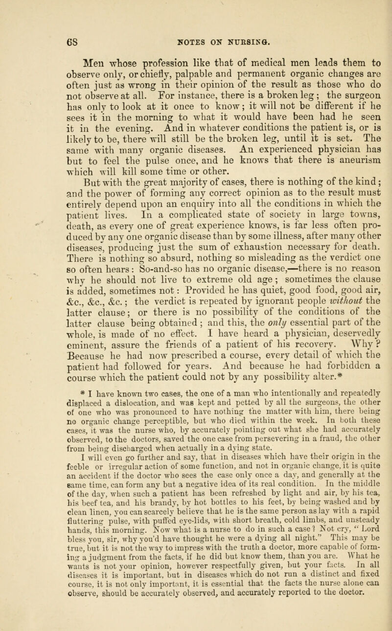 Men whose profession like that of medical men leads them to observe only, or chiefly, palpable and permanent organic changes are often just as wrong in their opinion of the result as those who do not observe at all. For instance, there is a broken leg ; the surgeon has only to look at it once to know; it will not be different if he sees it in the morning to what it would have been had he seen it in the evening. And in whatever conditions the patient is, or is likely to be, there will still be the broken leg, until it is set. The same with many organic diseases. An experienced physician has but to feel the pulse once, and he knows that there is aneurism which will kill some time or other. But with the great majority of cases, there is nothing of the kind; and the power of forming any correct opinion as to the result must entirely depend upon an enquiry into all the conditions in which the patient lives. In a complicated state of society in large towns, death, as every one of great experience knows, is far less often pro- duced by any one organic disease than by some illness, after many other diseases, producing just the sum of exhaustion necessary for death. There is nothing so absurd, nothing so misleading as the verdict one so often hears: So-and-so has no organic disease,—there is no reason why he should not live to extreme old age; sometimes the clause is added, sometimes not: Provided he has quiet, good food, good air, &c., &c., &c.; the verdict is repeated by ignorant people without the latter clause; or there is no possibility of the conditions of the latter clause being obtained ; and this, the only essential part of the whole, is made of no effect. I have heard a physician, deservedly eminent, assure the friends of a patient of his recovery. AVhy ? Because he had now prescribed a course, every detail of which the patient had followed for years. And because he had forbidden a course which the patient could not by any possibility alter.* * I have known two cases, the one of a man who intentionally and repeatedly displaced a dislocation, and was kept and petted by all the surgeons, the other of one who was pronounced to have nothing the matter with him, there heing no organic change perceptible, but who died within the week. In both these cases, it was the nurse who, by accurately pointing out what she had accurately observed, to the doctors, saved the one case from persevering in a fraud, the other from being discharged when actually in a dying state. I will even go further and say, that in diseases which have their origin in the feeble or irregular action of some function, and not in organic change, it is quite an accident if the doctor who sees the case only once a day, and generally at the same time, can form any but a negative idea of its real condition. In the middle of the day, when such a patient has been refreshed by light and air, by his tea, his beef tea, and his brandy, by hot bottles to his feet, by being washed and by clean linen, you can scarcely believe that he is the same person as lay with a rapid fluttering pulse, with puffed eye-lids, vith short breath, cold limbs, and unsteady hands, this morning. Now what is a nurse to do in such a case ] Kot cry,  Lord bless you, sir, why you'd have thought he were a dying all night. This may be true, but it is not the way to impress with the truth a doctor, more capable of form- ing a judgment from the facts, if he did but know them, than you are. What he wants is not your opinion, however respectfully given, but your facts. In all diseases it is important, but in diseases which do not run a distinct and fixed course, it is not only important, it is essential that the facts the nurse alone can observe, should be accurately observed, and accurately reported to the doctor.