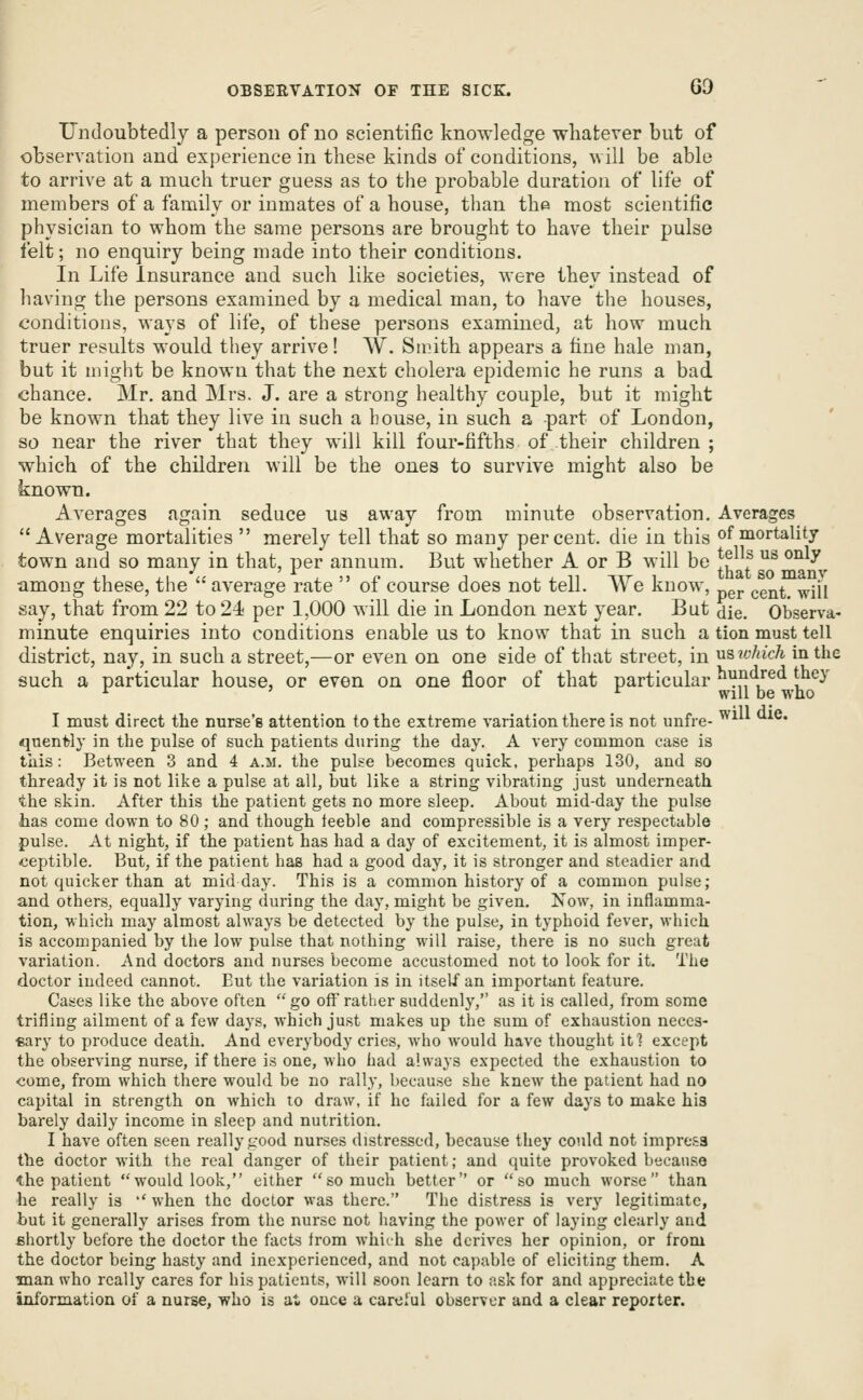 Undoubtedly a person of no scientific knowledge whatever but of observation and experience in these kinds of conditions, will be able to arrive at a much truer guess as to the probable duration of life of members of a family or inmates of a house, than the most scientific physician to whom the same persons are brought to have their pulse felt; no enquiry being made into their conditions. In Life Insurance and such like societies, were they instead of having the persons examined by a medical man, to have the houses, conditions, ways of life, of these persons examined, at how much truer results would they arrive! W. Smith appears a fine hale man, but it might be known that the next cholera epidemic he runs a bad chance. Mr. and Mrs. J. are a strong healthy couple, but it might be known that they live iu such a bouse, in such a part of London, so near the river that they will kill four-fifths of their children ; which of the children will be the ones to survive might also be known. Averages again seduce us away from minute observation. Averages Average mortalities  merely tell that so many percent, die in this of mortality town and so many in that, per annum. But whether A or B will be ^^ f ^^ ^^^ ,1 .\ '^u ^ . 5) r? J i. J. n ^Tr i that SO manv among these, the average rate oi course does not tell. We know, ^^^^^ ^m say, that from 22 to 24 per 1,000 will die in London next year. But die. Observa- minute enquiries into conditions enable us to know that in such a tion must tell district, nay, in such a street,—or even on one side of that street, in us which in the such a particular house, or even on one floor of that particular ^VJj*^/^^|J^^^' I must direct the nurse's attention to the extreme variation there is not unfre- ^ ' qnentiy in the pulse of such patients during the day. A very common case is this: Between 3 and 4 a.m. the pulse becomes quick, perhaps 130, and so thready it is not like a pulse at all, but like a string vibrating just underneath the skin. After this the patient gets no more sleep. About mid-day the pulse has come down to 80 ; and though feeble and compressible is a very respectable pulse. At night, if the patient has had a day of excitement, it is almost imper- ceptible. But, if the patient has had a good day, it is stronger and steadier and not quicker than at midday. This is a common history of a common pulse; and others, equally varying during the day, might be given. Now, in inflamma- tion, which may almost always be detected by the pulse, in typhoid fever, which is accompanied by the low pulse that nothing Mill raise, there is no such great variation. And doctors and nurses become accustomed not to look for it. The doctor indeed cannot. But the variation is in itself an important feature. Cases like the above often  go off rather suddenly, as it is called, from some trifling ailment of a few days, which just makes up the sum of exhaustion neces- sary to produce death. And everybody cries, who would have thought it] except the observing nurse, if there is one, who had always expected the exhaustion to come, from which there would be no rally, because she knew the patient had no capital in strength on which to draw, if he failed for a few days to make his barely daily income in sleep and nutrition. I have often seen really good nurses distressed, because they could not impress the doctor with the real danger of their patient; and quite provoked because the patient would look, either so much better or so much worse than he really is '' when the doctor was there. The distress is very legitimate, but it generally arises from the nurse not having the power of laying clearly and shortly before the doctor the facts from whith she derives her opinion, or from the doctor being hasty and inexperienced, and not capable of eliciting them. A man who really cares for his patients, will soon learn to ask for and appreciate the information of a nurse, who is at once a careful observer and a clear reporter.