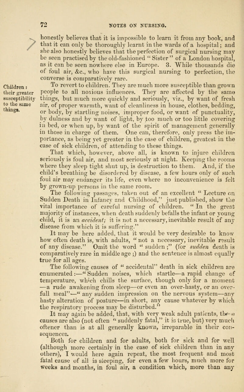 ? Children: their greater susceptibility to the same things. honestly believes that it is impossible to learn it from any book, and that it can only be thoroughly learnt in the wards of a hospital; and she also honestly believes that the perfection of surgical nursing may be seen practised by the old-fashioned  Sister of a London hospital, as it can be seen nowhere else in Europe. 3. While thousands die of foul air, &c., who have this surgical nursing to perfection, the converse is comparatively rare. To revert to children. They are much more susceptible than grown people to all noxious influences. They are affected by the samo things, but much more quickly and seriously, viz., by want of fresh air, of proper warmth, want of cleanliness in house, clothes, bedding, or body, by startling noises, improper food, or want of punctuality, by dulness and by want of light, by too much or too little covering in bed, or when up, by want of the spirit of management generally in those in charge of them. One can, therefore, only press the im- portance, as being yet greater in the case of children, greatest in the case of sick children, of attending to these things. That which, however, above all, is known to injure children seriously is foul air, and most seriously at night. Keeping the rooms where they sleep tight shut up, is destruction to them. And, if the child's breathing be disordered by disease, a few hours only of such foul air may endanger its life, even where no inconvenience is felt by grown-up persons in the same room. The following passages, taken out of an excellent  Lecture on Sudden Death in Infancy and Childhood, just published, show the vital importance of careful nursing of children.  In the great majority of instances, when death suddenly befalls the infant or young child, it is an accident; it is not a necessary, inevitable result of any disease from which it is suffering. It may be here added, that it would be very desirable to know how often death is, with adults,  not a necessary, inevitable r?sult of any disease. Omit the word  sudden ; (for sudden death is comparatively rare in middle age ;) and the sentence is almost equally true for all ages. The following causes of  accidental death in sick children are enumerated :— Sudden noises, which startle—a rapid change of temperature, which chills the surface, though only for a moment —a rude awakening from sleep—or even an over-hasty, or an over- full meal-—'^ any sudden impression on the nervous system—any hasty alteration of posture—in short, any cause whatever by which the respiratory process may be disturbed. It may again be added, that, with very weak adult patients, tb^^^ »^ causes are also (not often  suddenly fatal, it is true, but) very mucli oftener than is at all generally known, irreparable in their con- sequences. Both for children and for adults, both for sick and for well (although more certainly in the case of sick children than in any others), I would here again repeat, the most frequent and most fatal cause of all is sleeping, for even a few hours, much more for weeks and months, in foul air, a condition which, more than any