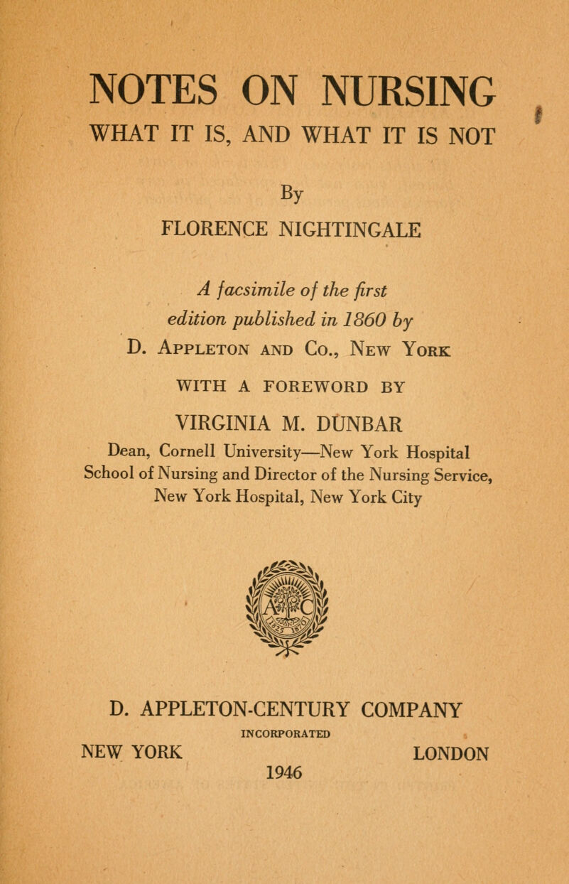 By FLORENCE NIGHTINGALE A facsimile of the first edition published in 1860 by D. Appleton and Co., New York WITH A FOREWORD BY Dean, Cornell University—New York Hospital School of Nursing and Director of the Nursing Service, New York Hospital, New York City D. APPLETON-CENTURY COMPANY INCORPORATED NEW YORK LONDON 1946