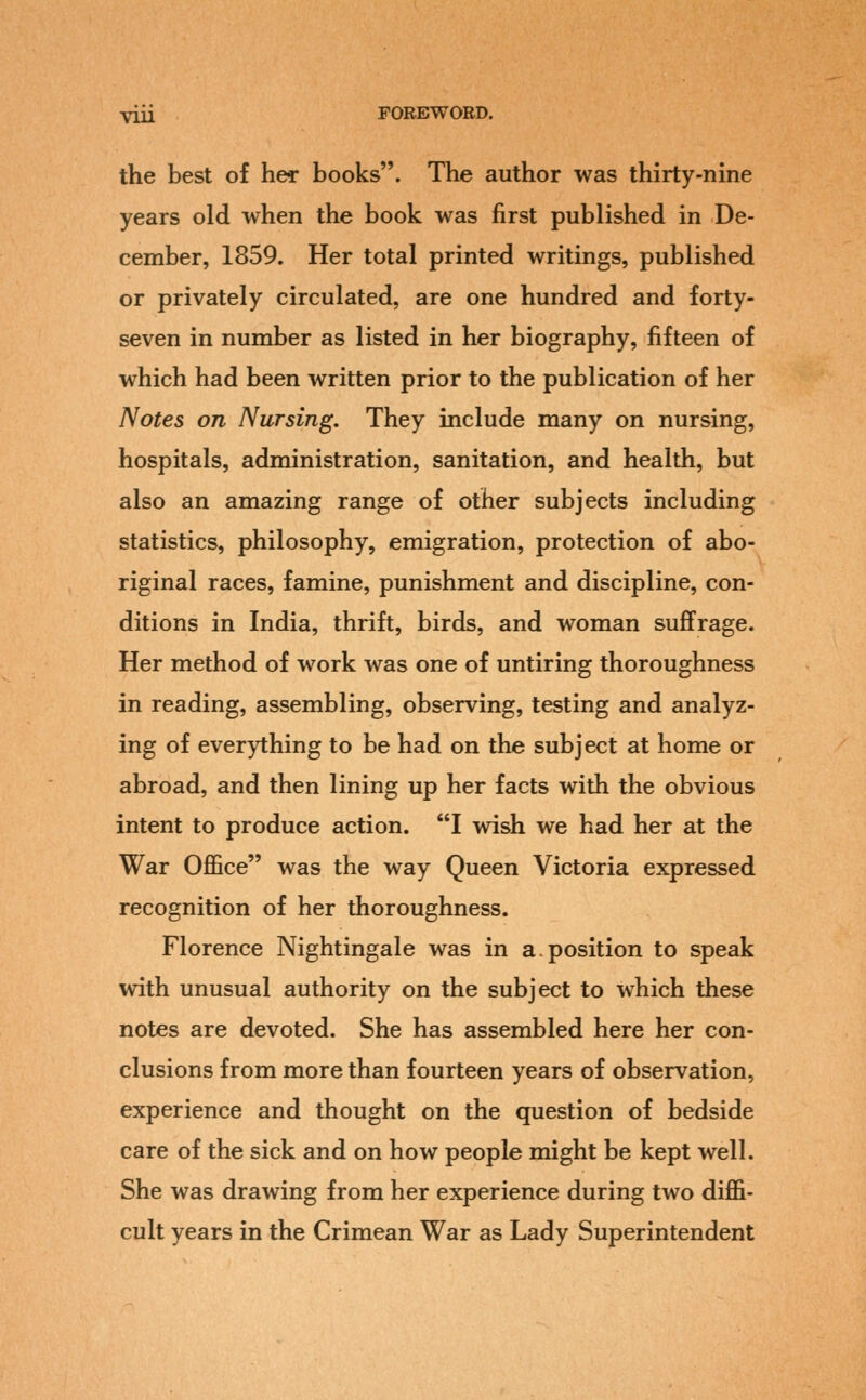 the best of her books. The author was thirty-nine years old when the book was first published in De- cember, 1859. Her total printed writings, published or privately circulated, are one hundred and forty- seven in number as listed in her biography, fifteen of which had been written prior to the publication of her Notes on Nursing. They include many on nursing, hospitals, administration, sanitation, and health, but also an amazing range of other subjects including statistics, philosophy, emigration, protection of abo- riginal races, famine, punishment and discipline, con- ditions in India, thrift, birds, and woman suffrage. Her method of work was one of untiring thoroughness in reading, assembling, observing, testing and analyz- ing of everything to be had on the subject at home or abroad, and then lining up her facts with the obvious intent to produce action. I wish we had her at the War OfiBce was the way Queen Victoria expressed recognition of her thoroughness. Florence Nightingale was in a.position to speak with unusual authority on the subject to which these notes are devoted. She has assembled here her con- clusions from more than fourteen years of observation, experience and thought on the question of bedside care of the sick and on how people might be kept well. She was drawing from her experience during two diffi- cult years in the Crimean War as Lady Superintendent