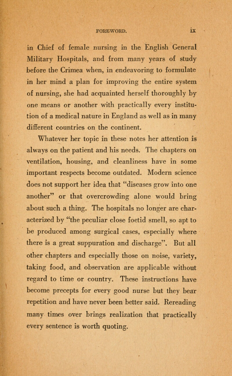 in Chief of female nursing in the English General Military Hospitals, and from many years of study before the Crimea when, in endeavoring to formulate in her mind a plan for improving the entire system of nursing, she had acquainted herself thoroughly by one means or another with practically every institu- tion of a medical nature in England as well as in many different countries on the continent. Whatever her topic in these notes her attention is always on the patient and his needs. The chapters on ventilation, housing, and cleanliness have in some important respects become outdated. Modern science does not support her idea that diseases grow into one another or that overcrowding alone would bring about such a thing. The hospitals no longer are char- acterized by the peculiar close foetid smell, so apt to be produced among surgical cases, especially where there is a great suppuration and discharge. But all other chapters and especially those on noise, variety, taking food, and observation are applicable without regard to time or country. These instructions have become precepts for every good nurse but they bear repetition and have never been better said. Rereading many times over brings realization that practically every sentence is worth quoting.