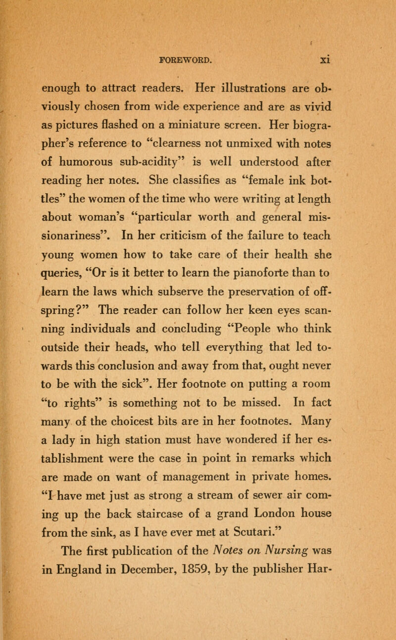 enough to attract readers. Her illustrations are ob- viously chosen from wide experience and are as vivid as pictures flashed on a miniature screen. Her biogra- pher's reference to clearness not unmixed with notes of humorous sub-acidity is well understood after reading her notes. She classifies as female ink bot- tles the women of the time who were writing at length about woman's particular worth and general mis- sionariness. In her criticism of the failure to teach young women how to take care of their health she queries, Or is it better to learn the pianoforte than to learn the laws which subserve the preservation of off- spring? The reader can follow her keen eyes scan- ning individuals and concluding People who think outside their heads, who tell everything that led to- wards this conclusion and away from that, ought never to be with the sick. Her footnote on putting a room to rights is something not to be missed. In fact many of the choicest bits are in her footnotes. Many a lady in high station must have wondered if her es- tablishment were the case in point in remarks which are made on want of management in private homes. I have met just as strong a stream of sewer air com- ing up the back staircase of a grand London house from the sink, as I have ever met at Scutari. The first publication of the Notes on Nursing was in England in December, 1859, by the publisher Har-