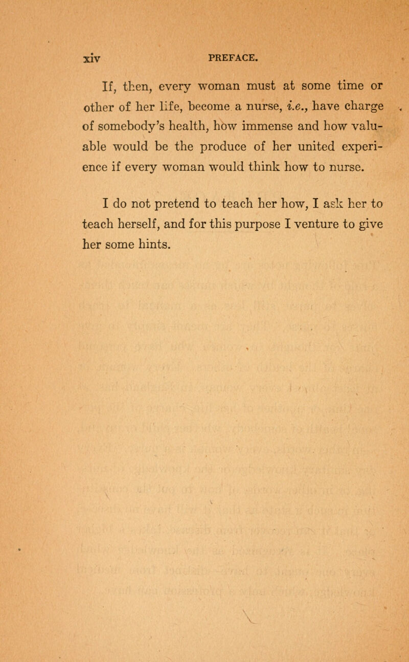 If, then, every woman must at some time or other of her life, become a nurse, i.e., have charge of somebody's health, how immense and how valu- able would be the produce of her united experi- ence if every woman would think how to nurse. I do not pretend to teach her how, I ask her to teach herself, and for this purpose I venture to give her some hints.