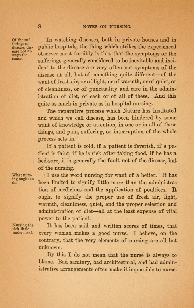 Of the suf- ferings of disease, dis- ease not al- ways the cause. What nurs- ing ought to do. Nursing the sick little understood. In watching diseases, both in private houses and in public hospitals, the thing which strikes the experienced observer most forcibly is this, that the symptoms or the sufferings generally considered to be inevitable and inci- dent to the disease are very often not symptoms of the disease at all, but of something quite different—of the want of fresh air, or of light, or of warmth, or of quiet, or of cleanliness, or of punctuality and care in the admin- istration of diet, of each or of all of these. And this quite as much in private as in hospital nursing. The reparative process which Nature has instituted and which we call disease, has been hindered by some want of knowledge or attention, in one or in all of these things, and pain, suffering, or interruption of the whole process sets in. If a patient is cold, if a patient is feverish, if a pa- tient is faint, if he is sick after taking food, if he has a bed-sore, it is generally the fault not of the disease, but of the nursing. I use the word nursing for want of a better. ~ It has been limited to signify little more than the administra- tion of medicines and the application of poultices. It ought to signify the proper use of fresh air, light, warmth, cleanliness, quiet, and the proper selection and administration of diet—all at the least expense of vital power to the patient. It has been said and written scores of times, that every woman makes a good nurse. I believe, on the contrary, that the very elements of nursing are all but unknown. By this I do not mean that the nurse is always to blame. Bad sanitary, bad architectural, and bad admin- istrative arrangements often make it impossible to nurse.